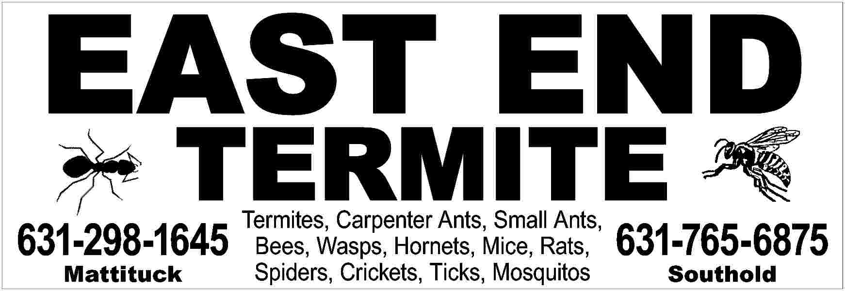 EAST END <br>TERMITE <br> <br>631-298-1645  EAST END  TERMITE    631-298-1645  Mattituck    Termites, Carpenter Ants, Small Ants,  Bees, Wasps, Hornets, Mice, Rats,  Spiders, Crickets, Ticks, Mosquitos    631-765-6875  Southold     