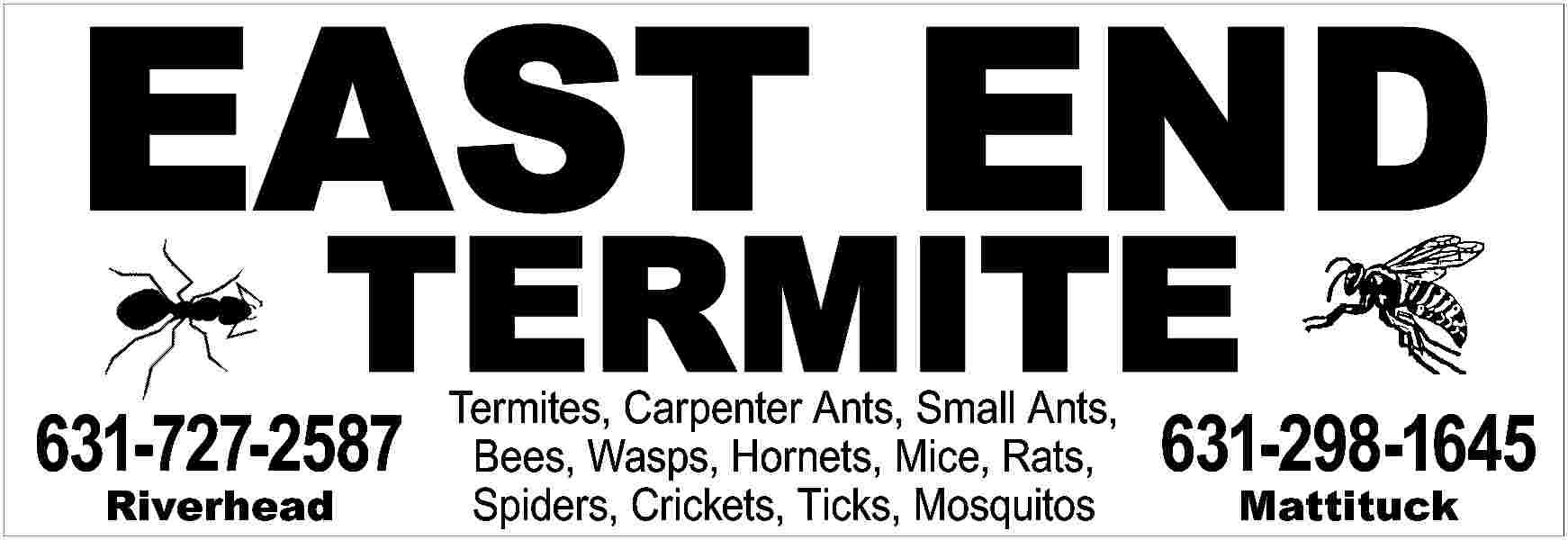 EAST END <br>TERMITE <br> <br>631-727-2587  EAST END  TERMITE    631-727-2587  Riverhead    Termites, Carpenter Ants, Small Ants,  Bees, Wasps, Hornets, Mice, Rats,  Spiders, Crickets, Ticks, Mosquitos    631-298-1645  Mattituck     