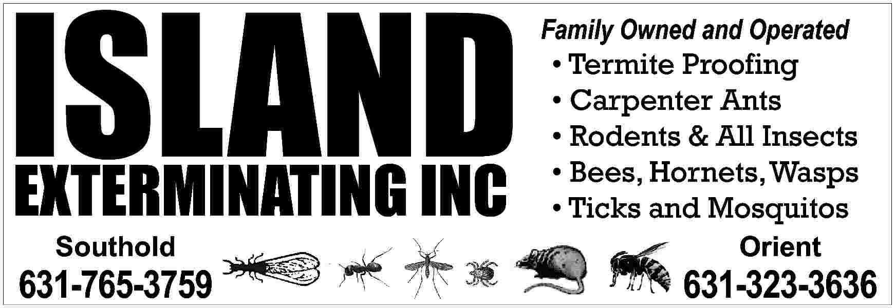 ISLAND <br>EXTERMINATING INC <br> <br>Family  ISLAND  EXTERMINATING INC    Family Owned and Operated        Termite Proofing      Carpenter Ants      Rodents & All Insects      Bees, Hornets, Wasps      Ticks and Mosquitos    Southold    Orient    631-765-3759    631-323-3636     