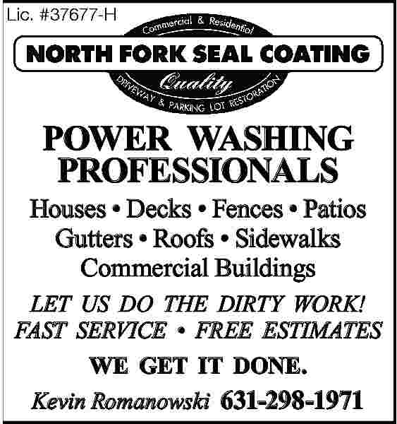 Lic. #37677-H <br> <br>POWER WASHING  Lic. #37677-H    POWER WASHING  PROFESSIONALS  Houses     Decks     Fences     Patios  Gutters     Roofs     Sidewalks  Commercial Buildings  LET US DO THE DIRTY WORK!  FAST SERVICE     FREE ESTIMATES  WE GET IT DONE.  Kevin Romanowski 631-298-1971     