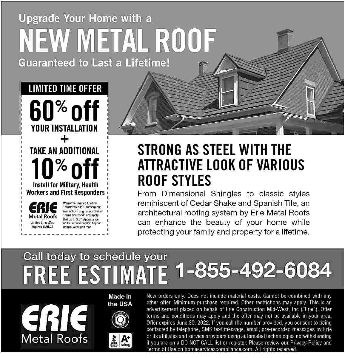Upgrade Your Home with a  Upgrade Your Home with a    NEW METAL ROOF  Guaranteed to Last a Lifetime!  LIMITED TIME OFFER    60% off  YOUR INSTALLATION    +    STRONG AS STEEL WITH THE  ATTRACTIVE LOOK OF VARIOUS  ROOF STYLES    TAKE AN ADDITIONAL    10 off  %    Install for Military, Health  Workers and First Responders    Limited time offer.  Expires 6.30.22    From Dimensional Shingles to classic styles  reminiscent of Cedar Shake and Spanish Tile, an  architectural roofing system by Erie Metal Roofs  can enhance the beauty of your home while  protecting your family and property for a lifetime.    Warranty- Limited Lifetime.  Transferable to 1 subsequent  owner from original purchaser.  Terms and conditions apply.  Hail up to 2.5   , Appearance  of the surface coating beyond  normal wear and tear.    Call today to schedule your    FREE ESTIMATE 1-855-492-6084  Made in  the USA    New orders only. Does not include material costs. Cannot be combined with any  other offer. Minimum purchase required. Other restrictions may apply. This is an  advertisement placed on behalf of Erie Construction Mid-West, Inc (   Erie   ). Offer  terms and conditions may apply and the offer may not be available in your area.  Offer expires June 30, 2022. If you call the number provided, you consent to being  contacted by telephone, SMS text message, email, pre-recorded messages by Erie  or its affiliates and service providers using automated technologies notwithstanding  if you are on a DO NOT CALL list or register. Please review our Privacy Policy and  Terms of Use on homeservicescompliance.com. All rights reserved.     