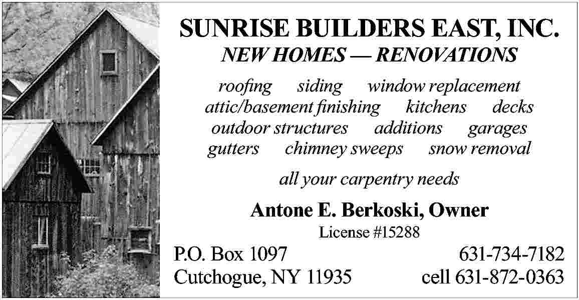 SUNRISE BUILDERS EAST, INC. <br>NEW  SUNRISE BUILDERS EAST, INC.  NEW HOMES     RENOVATIONS    roofing siding window replacement  attic/basement finishing kitchens decks  outdoor structures additions garages  gutters chimney sweeps snow removal  all your carpentry needs    Antone E. Berkoski, Owner  License #15288    P.O. Box 1097  Cutchogue, NY 11935    631-734-7182  cell 631-872-0363     