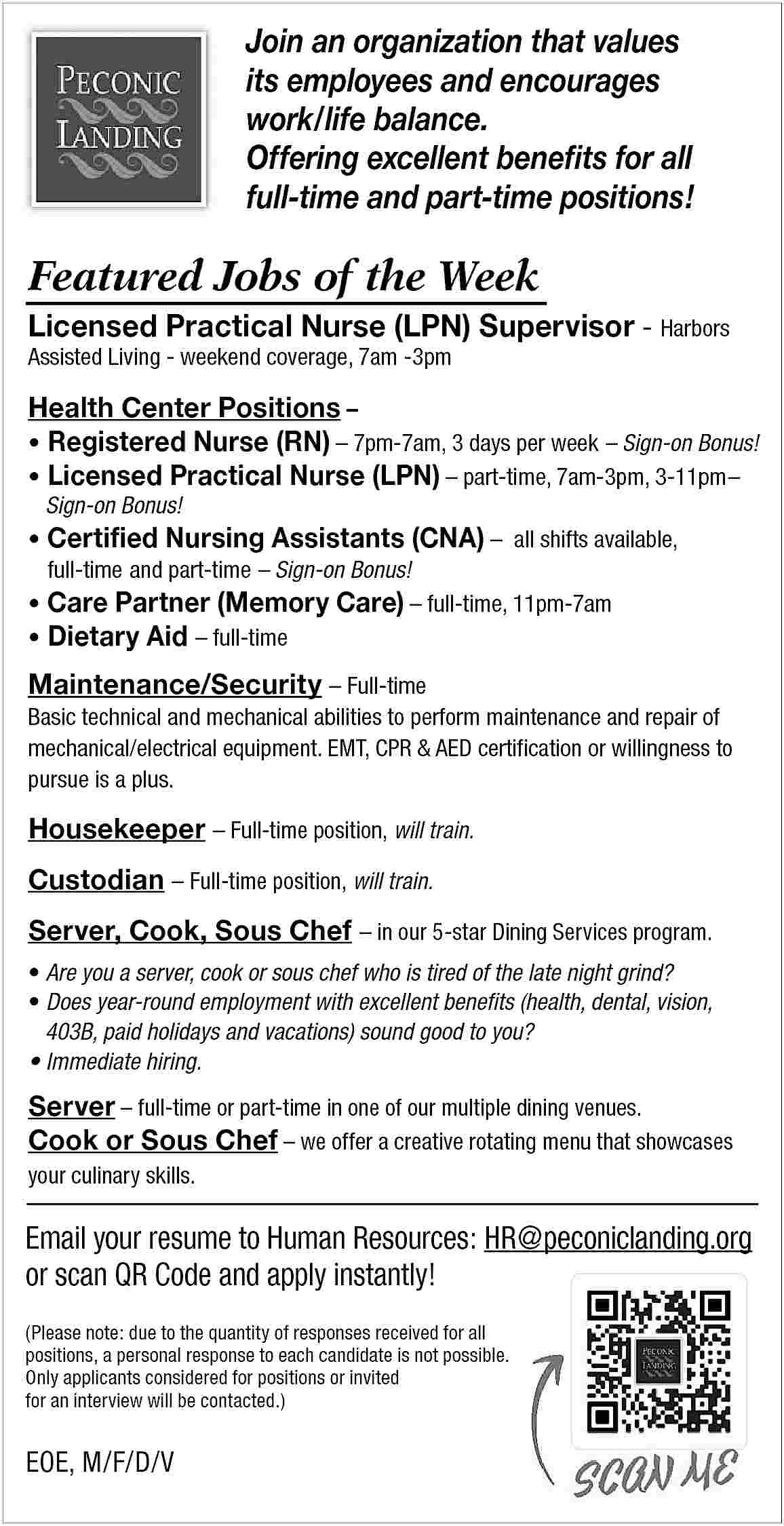 Join an organization that values  Join an organization that values  its employees and encourages  work/life balance.  Offering excellent benefits for all  full-time and part-time positions!    Featured Jobs of the Week  Licensed Practical Nurse (LPN) Supervisor - Harbors    Assisted Living - weekend coverage, 7am -3pm    Health Center Positions          Registered Nurse (RN)     7pm-7am, 3 days per week     Sign-on Bonus!      Licensed Practical Nurse (LPN)     part-time, 7am-3pm, 3-11pm     Sign-on Bonus!         	              Certified Nursing Assistants (CNA)     all shifts available,  full-time 	and part-time     Sign-on Bonus!    Care Partner (Memory Care)     full-time, 11pm-7am  Dietary Aid     full-time    Maintenance/Security     Full-time  Basic technical and mechanical abilities to perform maintenance and repair of  mechanical/electrical equipment. EMT, CPR & AED certification or willingness to  pursue is a plus.  Housekeeper     Full-time position, will train.  Custodian     Full-time position, will train.  Server, Cook, Sous Chef     in our 5-star Dining Services program.      Are you a server, cook or sous chef who is tired of the late night grind?      Does year-round employment with excellent benefits (health, dental, vision,  	 403B, paid holidays and vacations) sound good to you?      Immediate hiring.    Server     full-time or part-time in one of our multiple dining venues.  Cook or Sous Chef     we offer a creative rotating menu that showcases    your culinary skills.    Email your resume to Human Resources: HR@peconiclanding.org  or scan QR Code and apply instantly!  (Please note: due to the quantity of responses received for all  positions, a personal response to each candidate is not possible.  Only applicants considered for positions or invited  for an interview will be contacted.)    EOE, M/F/D/V     