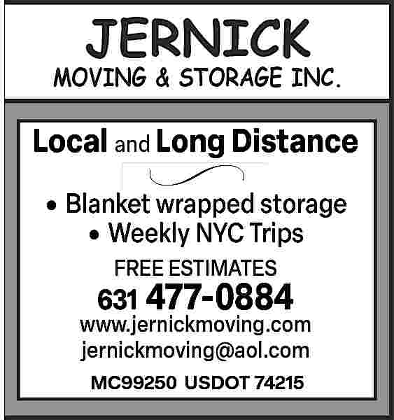 JERNICK <br>MOVING & STORAGE INC  JERNICK  MOVING & STORAGE INC  JERNICK    MOVING & STORAGE INC.    Local  Distance  Localand  and Long  Long Distance     l and Long Distance      Blanket  wrapped storage      Blanket  wrapped  storage         Weekly NYC Trips        Enclosed  auto  transport  anket  wrapped  storage  FREE ESTIMATES  closed FREE  auto  transport  ESTIMATES  631 477-0884  www.jernickmoving.com  FREE631  ESTIMATES  477-0884  jernickmoving@aol.com  477-0884  631 www.jernickmoving.com  MC99250 USDOT 74215    www.jernickmoving.com     