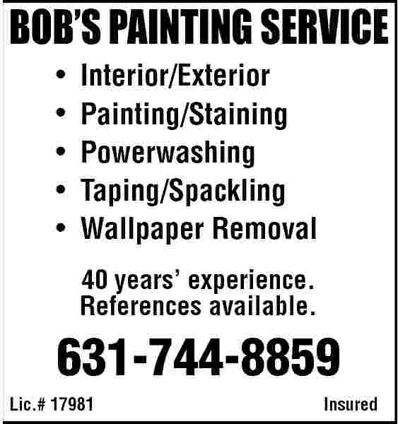 BOB   S PAINTING  BOB   S PAINTING SERVICE                             Interior/Exterior  Painting/Staining  Powerwashing  Taping/Spackling  Wallpaper Removal  40 years    experience.  References available.    631-744-8859  Lic.# 17981    Insured     