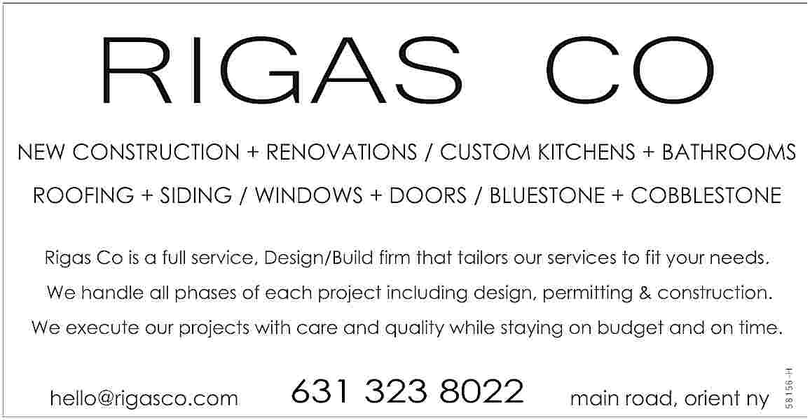 RIGAS CO <br>NEW CONSTRUCTION +  RIGAS CO  NEW CONSTRUCTION + RENOVATIONS / CUSTOM KITCHENS + BATHROOMS  ROOFING + SIDING / WINDOWS + DOORS / BLUESTONE + COBBLESTONE  Rigas Co is a full service, Design/Build firm that tailors our services to fit your needs.  We handle all phases of each project including design, permitting & construction.    hello@rigasco.com    631 323 8022    main road, orient ny    58156-H    We execute our projects with care and quality while staying on budget and on time.     