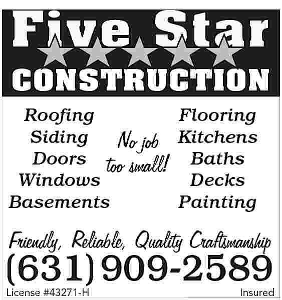 Five Star <br>CONSTRUCTION <br>Roofing <br>Flooring  Five Star  CONSTRUCTION  Roofing  Flooring  Siding  No job Kitchens  Doors too small! Baths  Windows  Decks  Basements  Painting    Friendly, Reliable, Quality Craftsmanship    (631) 909-2589  License #43271-H    Insured     