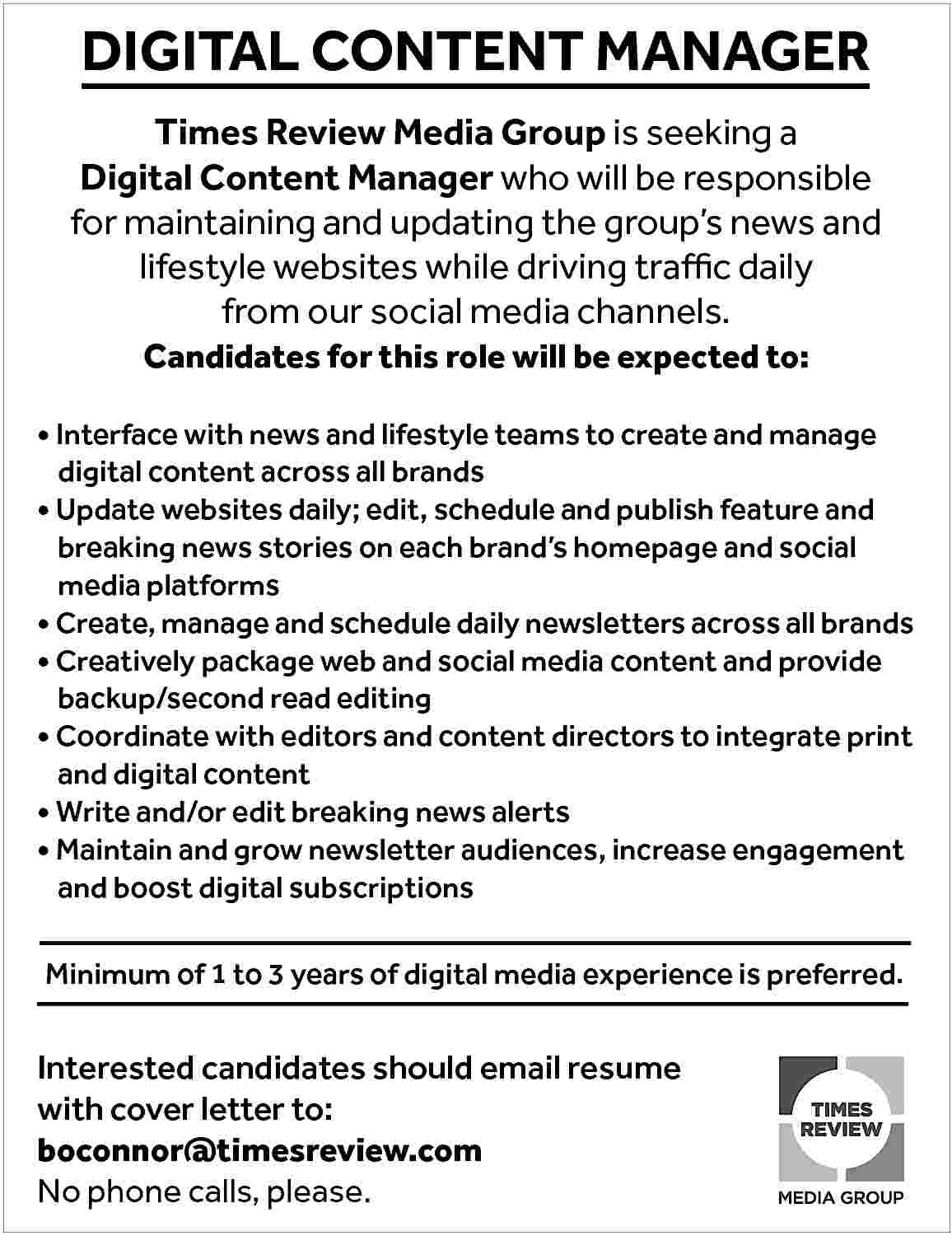 DIGITAL CONTENT MANAGER <br> <br>Times  DIGITAL CONTENT MANAGER    Times Review Media Group is seeking a  Digital Content Manager who will be responsible  for maintaining and updating the group   s news and  lifestyle websites while driving traffic daily  from our social media channels.  Candidates for this role will be expected to:        Interface with news and lifestyle teams to create and manage 		    	 digital content across all brands      Update websites daily; edit, schedule and publish feature and 		  	 breaking news stories on each brand   s homepage and social  	 media platforms      Create, manage and schedule daily newsletters across all brands      Creatively package web and social media content and provide  	 backup/second read editing      Coordinate with editors and content directors to integrate print  	 and digital content      Write and/or edit breaking news alerts      Maintain and grow newsletter audiences, increase engagement  	 and boost digital subscriptions  Minimum of 1 to 3 years of digital media experience is preferred.    Interested candidates should email resume  with cover letter to:  boconnor@timesreview.com  No phone calls, please.     