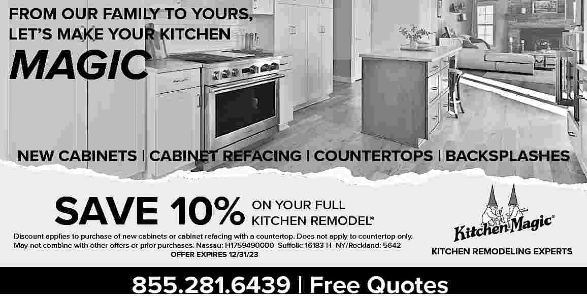 FROM OUR FAMILY TO YOURS,  FROM OUR FAMILY TO YOURS,  LET   S MAKE YOUR KITCHEN    MAGIC    NEW CABINETS | CABINET REFACING | COUNTERTOPS | BACKSPLASHES    SAVE 10%    ON YOUR FULL  KITCHEN REMODEL*    Discount applies to purchase of new cabinets or cabinet refacing with a countertop. Does not apply to countertop only.  May not combine with other offers or prior purchases. Nassau: H1759490000 Suffolk: 16183-H NY/Rockland: 5642  OFFER EXPIRES 12/31/23    KITCHEN REMODELING EXPERTS    855.281.6439 | Free Quotes     