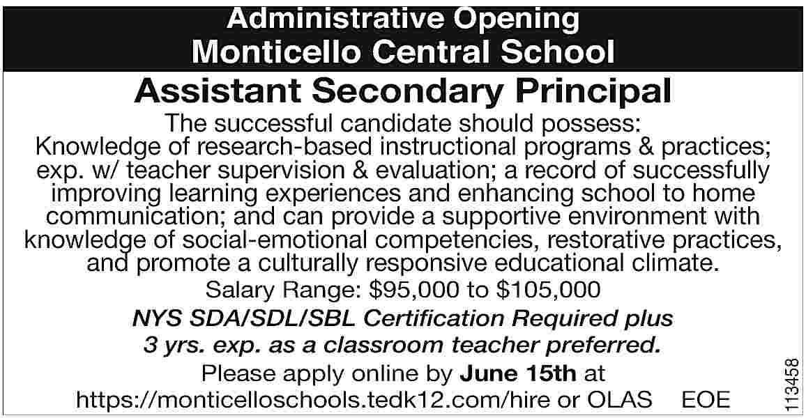 Administrative Opening <br> <br>Monticello Central  Administrative Opening    Monticello Central School    Assistant Secondary Principal    Salary Range: $95,000 to $105,000  NYS SDA/SDL/SBL Certification Required plus  3 yrs. exp. as a classroom teacher preferred.  Please apply online by June 15th at  https://monticelloschools.tedk12.com/hire or OLAS EOE    113458    The successful candidate should possess:  Knowledge of research-based instructional programs & practices;  exp. w/ teacher supervision & evaluation; a record of successfully  improving learning experiences and enhancing school to home  communication; and can provide a supportive environment with  knowledge of social-emotional competencies, restorative practices,  and promote a culturally responsive educational climate.     