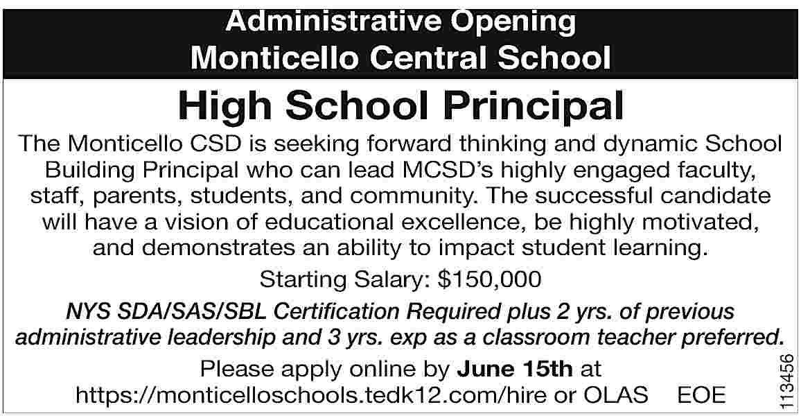 Administrative Opening <br> <br>Monticello Central  Administrative Opening    Monticello Central School    High School Principal    113456    The Monticello CSD is seeking forward thinking and dynamic School  Building Principal who can lead MCSD   s highly engaged faculty,  sta   , parents, students, and community. The successful candidate  will have a vision of educational excellence, be highly motivated,  and demonstrates an ability to impact student learning.  Starting Salary: $150,000  NYS SDA/SAS/SBL Certification Required plus 2 yrs. of previous  administrative leadership and 3 yrs. exp as a classroom teacher preferred.  Please apply online by June 15th at  https://monticelloschools.tedk12.com/hire or OLAS EOE     