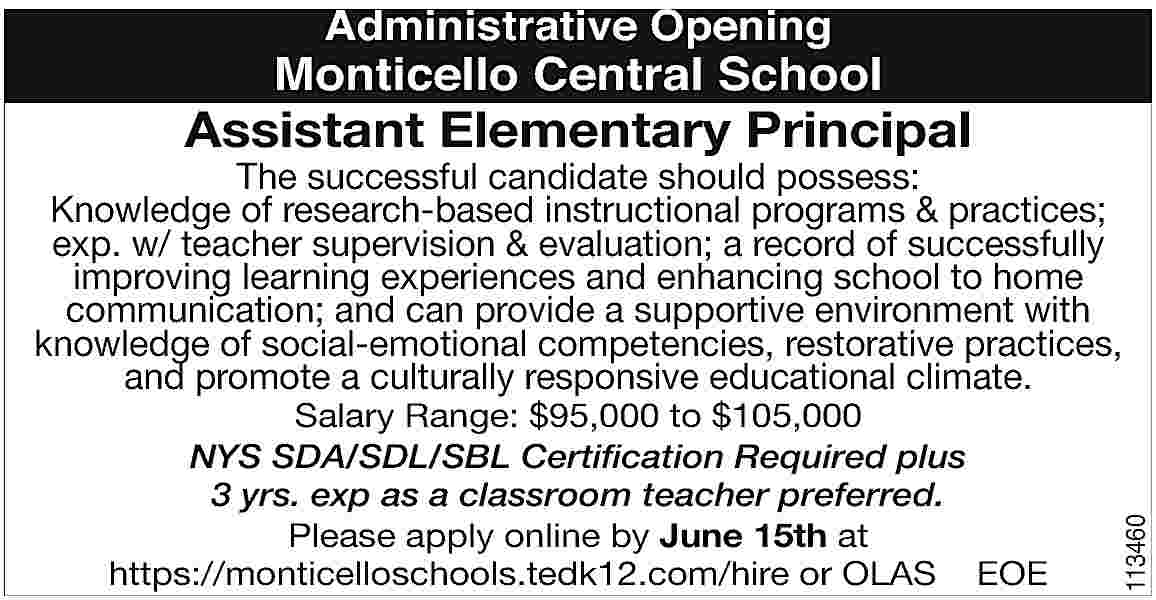 Administrative Opening <br> <br>Monticello Central  Administrative Opening    Monticello Central School    Assistant Elementary Principal    Salary Range: $95,000 to $105,000  NYS SDA/SDL/SBL Certification Required plus  3 yrs. exp as a classroom teacher preferred.  Please apply online by June 15th at  https://monticelloschools.tedk12.com/hire or OLAS EOE    113460    The successful candidate should possess:  Knowledge of research-based instructional programs & practices;  exp. w/ teacher supervision & evaluation; a record of successfully  improving learning experiences and enhancing school to home  communication; and can provide a supportive environment with  knowledge of social-emotional competencies, restorative practices,  and promote a culturally responsive educational climate.     