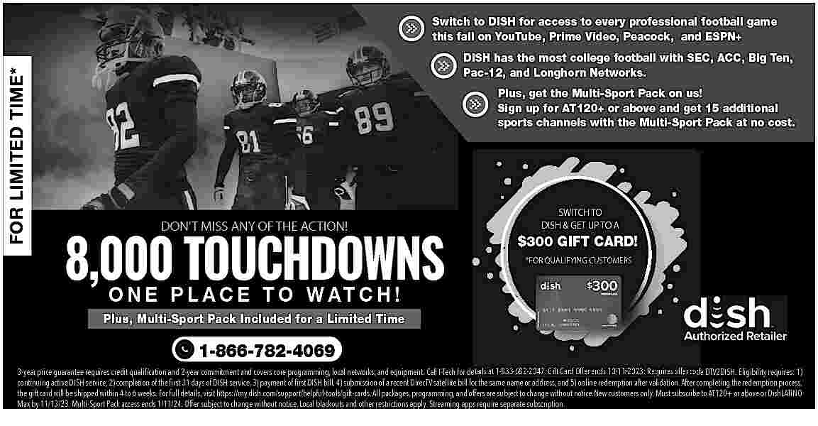 FOR LIMITED TIME* <br> <br>Switch  FOR LIMITED TIME*    Switch to DISH for access to every professional football game  this fall on YouTube, Prime Video, Peacock, and ESPN+  DISH has the most college football with SEC, ACC, Big Ten,  Pac-12, and Longhorn Networks.  Plus, get the Multi-Sport Pack on us!  Sign up for AT120+ or above and get 15 additional  sports channels with the Multi-Sport Pack at no cost.    8,000 TOUCHDOWNS  DON   T MISS ANY OF THE ACTION!    SWITCH TO  DISH & GET UP TO A    $300 GIFT CARD!  *FOR QUALIFYING CUSTOMERS    O N E P L A C E T O W AT C H !    Plus, Multi-Sport Pack Included for a Limited Time    1-866-782-4069  3-year price guarantee requires credit quali   cation and 2-year commitment and covers core programming, local networks, and equipment. Call I-Tech for details at 1-833-682-2047. Gift Card Offer ends 10/11/2023: Requires offer code DTV2DISH. Eligibility requires: 1)  continuing active DISH service, 2) completion of the    rst 31 days of DISH service, 3) payment of    rst DISH bill, 4) submission of a recent DirecTV satellite bill for the same name or address, and 5) online redemption after validation. After completing the redemption process,  the gift card will be shipped within 4 to 6 weeks. For full details, visit https://my.dish.com/support/helpful-tools/gift-cards. All packages, programming, and offers are subject to change without notice.New customers only. Must subscribe to AT120+ or above or DishLATINO  Max by 11/13/23. Multi-Sport Pack access ends 1/11/24. Offer subject to change without notice. Local blackouts and other restrictions apply. Streaming apps require separate subscription.     