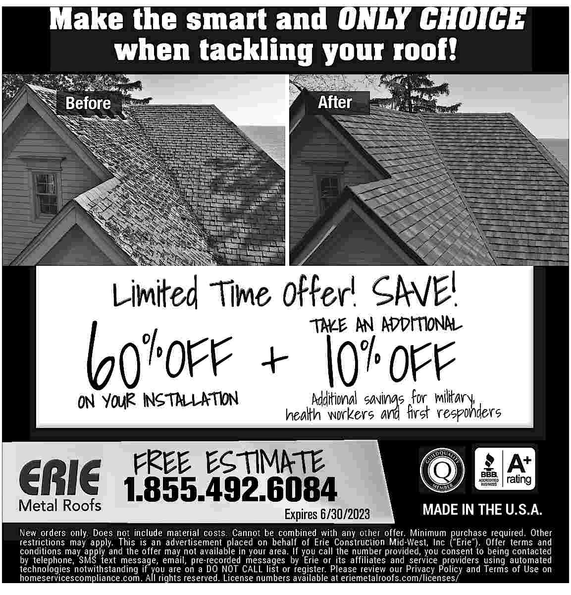 Make the smart and ONLY  Make the smart and ONLY CHOICE  when tackling your roof!  After    Before    Limited Time Offer! SAVE!    60%OFF    ON YOUR INSTALLATION    10% OFF    TAKE AN ADDITIONAL    Additional savings for military,  health workers and    rst responders    FREE ESTIMATE    1.855.492.6084    Expires 6/30/2023    MADE IN THE U.S.A.    New orders only. Does not include material costs. Cannot be combined with any other offer. Minimum purchase required. Other  restrictions may apply. This is an advertisement placed on behalf of Erie Construction Mid-West, Inc (   Erie   ). Offer terms and  conditions may apply and the offer may not available in your area. If you call the number provided, you consent to being contacted  by telephone, SMS text message, email, pre-recorded messages by Erie or its affiliates and service providers using automated  technologies notwithstanding if you are on a DO NOT CALL list or register. Please review our Privacy Policy and Terms of Use on  homeservicescompliance.com. All rights reserved. License numbers available at eriemetalroofs.com/licenses/     