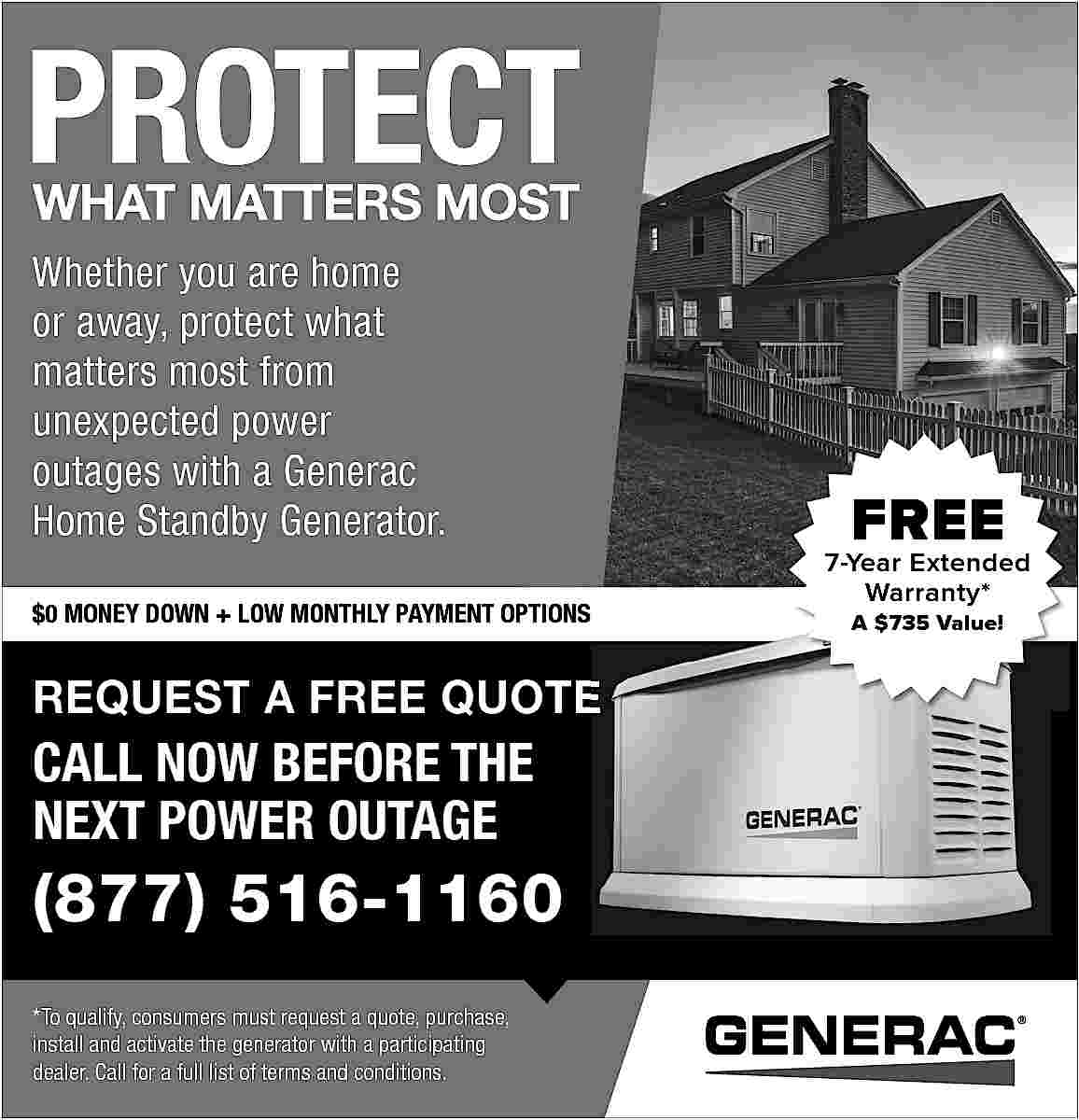Whether you are home <br>or  Whether you are home  or away, protect what  matters most from  unexpected power  outages with a Generac  Home Standby Generator.  $0 MONEY DOWN + LOW MONTHLY PAYMENT OPTIONS    REQUEST A FREE QUOTE    CALL NOW BEFORE THE  NEXT POWER OUTAGE    (877) 516-1160  *To qualify, consumers must request a quote, purchase,  install and activate the generator with a participating  dealer. Call for a full list of terms and conditions.    FREE    7-Year Extended  Warranty*  A $735 Value!     