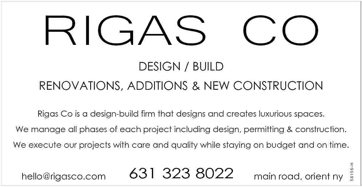 RIGAS CO <br>DESIGN / BUILD  RIGAS CO  DESIGN / BUILD  RENOVATIONS, ADDITIONS & NEW CONSTRUCTION  Rigas Co is a design-build firm that designs and creates luxurious spaces.  We manage all phases of each project including design, permitting & construction.    hello@rigasco.com    631 323 8022    main road, orient ny    58156-H    We execute our projects with care and quality while staying on budget and on time.     