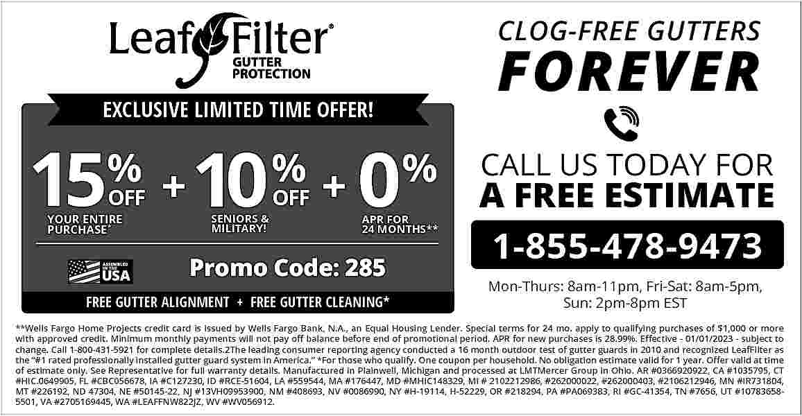 CLOG-FREE GUTTERS <br> <br>EXCLUSIVE LIMITED  CLOG-FREE GUTTERS    EXCLUSIVE LIMITED TIME OFFER!    15% + 10 % + 0%  OFF    YOUR ENTIRE  PURCHASE *    SENIORS &  MILITARY!    OFF    APR FOR  24 MONTHS**    Promo Code: 285  FREE GUTTER ALIGNMENT + FREE GUTTER CLEANING*    FOREVER  CALL US TODAY FOR    A FREE ESTIMATE  1-855-478-9473  Mon-Thurs: 8am-11pm, Fri-Sat: 8am-5pm,  Sun: 2pm-8pm EST    **Wells Fargo Home Projects credit card is issued by Wells Fargo Bank, N.A., an Equal Housing Lender. Special terms for 24 mo. apply to qualifying purchases of $1,000 or more  with approved credit. Minimum monthly payments will not pay off balance before end of promotional period. APR for new purchases is 28.99%. Effective - 01/01/2023 - subject to  change. Call 1-800-431-5921 for complete details.2The leading consumer reporting agency conducted a 16 month outdoor test of gutter guards in 2010 and recognized LeafFilter as  the    #1 rated professionally installed gutter guard system in America.    *For those who qualify. One coupon per household. No obligation estimate valid for 1 year. Offer valid at time  of estimate only. See Representative for full warranty details. Manufactured in Plainwell, Michigan and processed at LMTMercer Group in Ohio. AR #0366920922, CA #1035795, CT  #HIC.0649905, FL #CBC056678, IA #C127230, ID #RCE-51604, LA #559544, MA #176447, MD #MHIC148329, MI # 2102212986, #262000022, #262000403, #2106212946, MN #IR731804,  MT #226192, ND 47304, NE #50145-22, NJ #13VH09953900, NM #408693, NV #0086990, NY #H-19114, H-52229, OR #218294, PA #PA069383, RI #GC-41354, TN #7656, UT #107836585501, VA #2705169445, WA #LEAFFNW822JZ, WV #WV056912.     