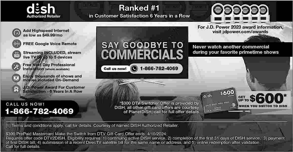 Ranked #1 <br>in Customer Satisfaction  Ranked #1  in Customer Satisfaction 6 Years in a Row  For J.D. Power 2023 award information,  visit jdpower.com/awards    Add Highspeed Internet  as low as $49.99/mo  FREE Google Voice Remote    Never watch another commercial  during your favorite primetime shows    Streaming INCLUDED, stream  live TV on up to 5 devices  Free Next Day Professional  Installation (where available)    Call us now!    1-866-782-4069    Enjoy thousands of shows and  movies included On-Demand  J.D. Power Award For Customer  Satisfaction - 6 Years In A Row    CALL US NOW!    1-866-782-4069    *$300 DTV Switcher Offer is provided by  DISH, all other gift card offers are courtesy  of PlanetDISH, call for full offer details.    [1] Terms and conditions apply, call for details. Courtesy of named DISH Authorized Retailer.  $300 PrePaid Mastercard Make the Switch from DTV Gift Card Offer ends 4/10/2024:  Requires offer code DTV2DISH. Eligibility requires: 1) continuing active DISH service, 2) completion of the first 31 days of DISH service, 3) payment  of first DISH bill, 4) submission of a recent DirecTV satellite bill for the same name or address, and 5) online redemption after validation.  Call for full details.     
