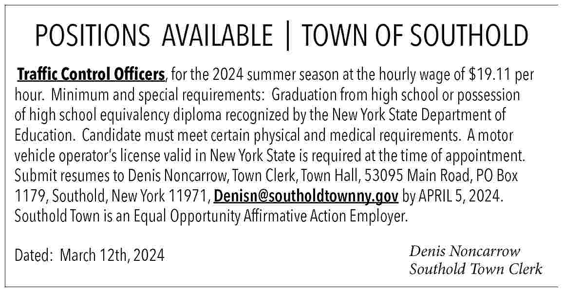 POSITIONS AVAILABLE | TOWN OF  POSITIONS AVAILABLE | TOWN OF SOUTHOLD    Traffic Control Officers, for the 2024 summer season at the hourly wage of $19.11 per  hour.   Minimum and special requirements:   Graduation from high school or possession  of high school equivalency diploma recognized by the New York State Department of  Education.   Candidate must meet certain physical and medical requirements.   A motor  vehicle operator   s license valid in New York State is required at the time of appointment.    Submit resumes to Denis Noncarrow, Town Clerk, Town Hall, 53095 Main Road, PO Box  1179, Southold, New York 11971, Denisn@southoldtownny.gov  by APRIL 5, 2024.  Southold Town is an Equal Opportunity Affirmative Action Employer.  Dated:   March 12th, 2024                                                                           Denis Noncarrow  Southold Town Clerk     