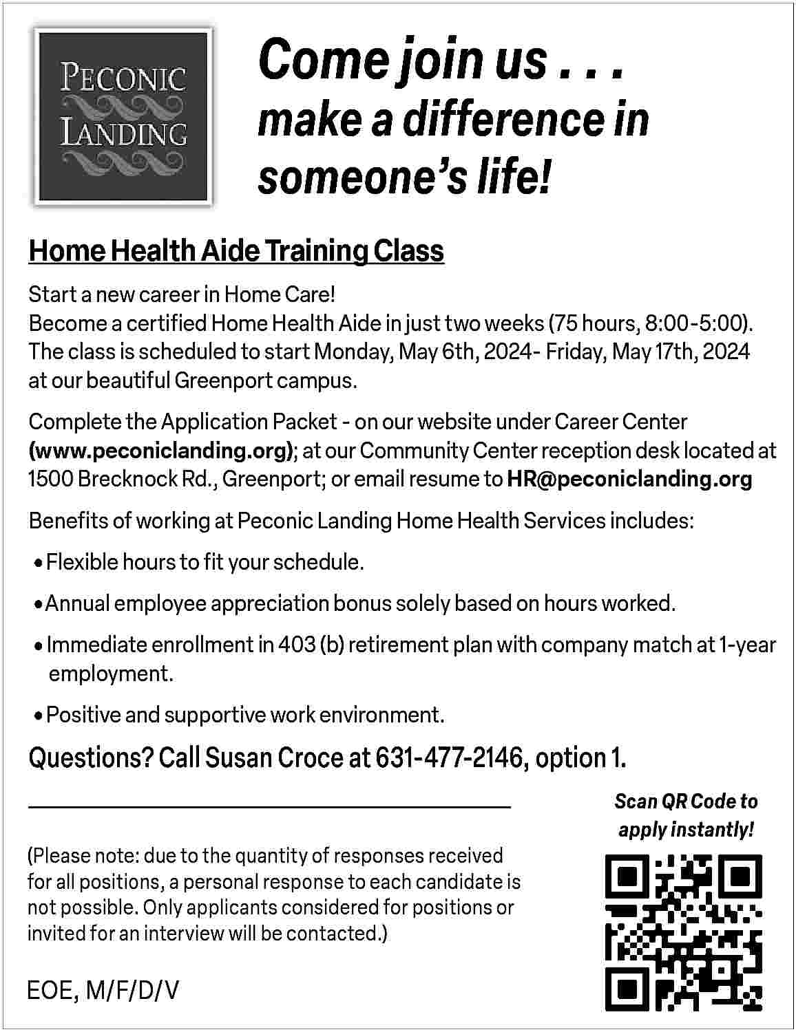 Come join us . .  Come join us . . .    make a difference in  someone   s life!  Home Health Aide Training Class  Start a new career in Home Care!  Become a certified Home Health Aide in just two weeks (75 hours, 8:00-5:00).  The class is scheduled to start Monday, May 6th, 2024- Friday, May 17th, 2024  at our beautiful Greenport campus.  Complete the Application Packet - on our website under Career Center  (www.peconiclanding.org); at our Community Center reception desk located at  1500 Brecknock Rd., Greenport; or email resume to HR@peconiclanding.org  Benefits of working at Peconic Landing Home Health Services includes:       Flexible hours to fit your schedule.     Annual employee appreciation bonus solely based on hours worked.     Immediate enrollment in 403 (b) retirement plan with company match at 1-year 	  	employment.       Positive and supportive work environment.    Questions? Call Susan Croce at 631-477-2146, option 1.  (Please note: due to the quantity of responses received  for all positions, a personal response to each candidate is  not possible. Only applicants considered for positions or  invited for an interview will be contacted.)    EOE, M/F/D/V    Scan QR Code to  apply instantly!     