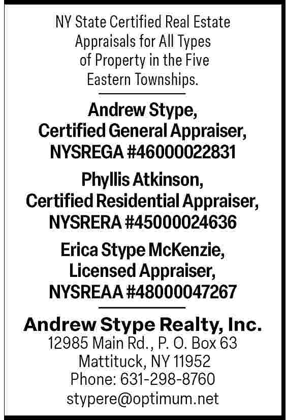 NY State Certified Real Estate  NY State Certified Real Estate  Appraisals for All Types  of Property in the Five  Eastern Townships.    Andrew Stype,  Certified General Appraiser,  NYSREGA #46000022831  Phyllis Atkinson,  Certified Residential Appraiser,  NYSRERA #45000024636  Erica Stype McKenzie,  Licensed Appraiser,  NYSREAA #48000047267  Andrew Stype Realty, Inc.  12985 Main Rd., P. O. Box 63  Mattituck, NY 11952  Phone: 631-298-8760  stypere@optimum.net     
