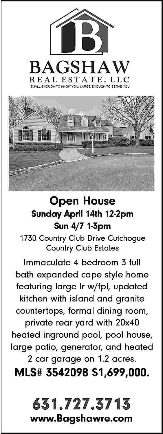 Open House <br>Sunday April 14th  Open House  Sunday April 14th 12-2pm  Sun 4/7 1-3pm  1730 Country Club Drive Cutchogue  Country Club Estates    Immaculate 4 bedroom 3 full  bath expanded cape style home  featuring large lr w/fpl, updated  kitchen with island and granite  countertops, formal dining room,  private rear yard with 20x40  heated inground pool, pool house,  large patio, generator, and heated  2 car garage on 1.2 acres.    MLS# 3542098 $1,699,000.    631.727.3713    www.Bagshawre.com     