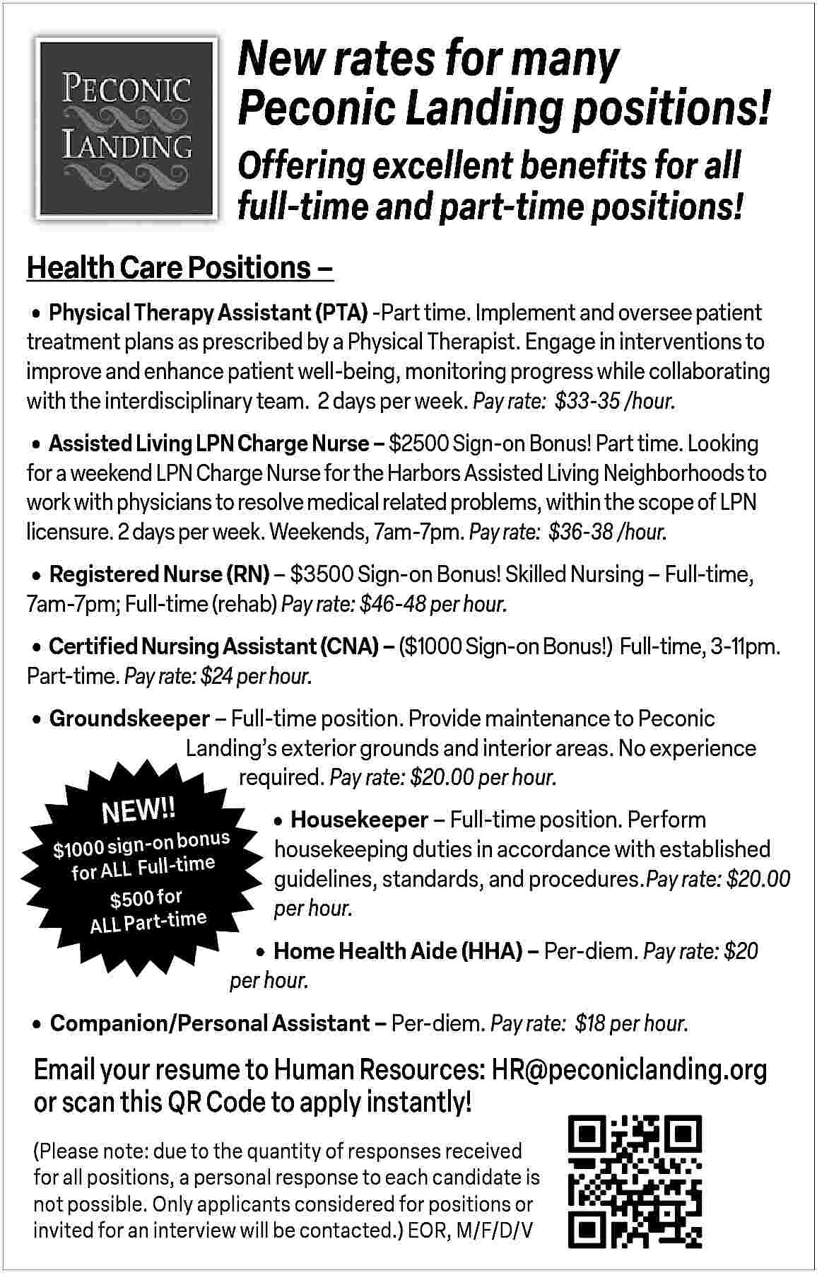 New rates for many <br>Peconic  New rates for many  Peconic Landing positions!  Offering excellent benefits for all  full-time and part-time positions!  Health Care Positions               Physical Therapy Assistant (PTA) -Part time. Implement and oversee patient  treatment plans as prescribed by a Physical Therapist. Engage in interventions to  improve and enhance patient well-being, monitoring progress while collaborating  with the interdisciplinary team. 2 days per week. Pay rate: $33-35 /hour.        Assisted Living LPN Charge Nurse     $2500 Sign-on Bonus! Part time. Looking    for a weekend LPN Charge Nurse for the Harbors Assisted Living Neighborhoods to  work with physicians to resolve medical related problems, within the scope of LPN  licensure. 2 days per week. Weekends, 7am-7pm. Pay rate: $36-38 /hour.        Registered Nurse (RN)     $3500 Sign-on Bonus! Skilled Nursing     Full-time,  7am-7pm; Full-time (rehab) Pay rate: $46-48 per hour.        Certified Nursing Assistant (CNA)     ($1000 Sign-on Bonus!) Full-time, 3-11pm.  Part-time. Pay rate: $24 per hour.        Groundskeeper     Full-time position. Provide maintenance to Peconic  NEW!!    Landing   s exterior grounds and interior areas. No experience  required. Pay rate: $20.00 per hour.    bonus  $1000 sign-on  e  for ALL   Full-tim  r  fo  00  $5  ALL Part-time        Housekeeper     Full-time position. Perform           housekeeping duties in accordance with established  guidelines, standards, and procedures.Pay rate: $20.00  per hour.    Home Health Aide (HHA)     Per-diem. Pay rate: $20  per hour.        Companion/Personal Assistant     Per-diem. Pay rate: $18 per hour.    Email your resume to Human Resources: HR@peconiclanding.org  or scan this QR Code to apply instantly!  (Please note: due to the quantity of responses received  for all positions, a personal response to each candidate is  not possible. Only applicants considered for positions or  invited for an interview will be contacted.) EOR, M/F/D/V     