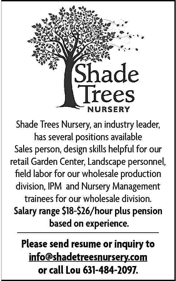 Shade Trees Nursery, an industry  Shade Trees Nursery, an industry leader,  has several positions available  Sales person, design skills helpful for our  retail Garden Center, Landscape personnel,  field labor for our wholesale production  division, IPM and Nursery Management  trainees for our wholesale division.  Salary range $18-$26/hour plus pension  based on experience.    Please send resume or inquiry to  info@shadetreesnursery.com  or call Lou 631-484-2097.     