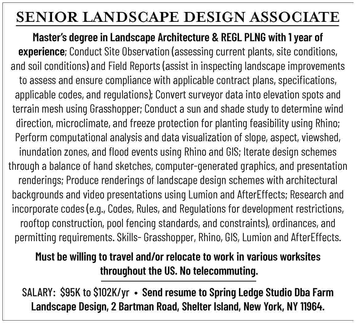 SENIOR LANDSCAPE   DESIGN  SENIOR LANDSCAPE   DESIGN ASSOCIATE    Master   s degree in Landscape Architecture & REGL PLNG with 1 year of  experience;  Conduct Site Observation (assessing current plants, site conditions,  and soil conditions) and Field Reports (assist in inspecting landscape improvements  to assess and ensure compliance with applicable contract plans, specifications,  applicable codes, and regulations); Convert surveyor data into elevation spots and  terrain mesh using Grasshopper; Conduct a sun and shade study to determine wind  direction, microclimate, and freeze protection for planting feasibility using Rhino;  Perform computational analysis and data visualization of slope, aspect, viewshed,  inundation zones, and flood events using Rhino and GIS; Iterate design schemes  through a balance of hand sketches, computer-generated graphics, and presentation  renderings; Produce renderings of landscape design schemes with architectural  backgrounds and video presentations using Lumion and AfterEffects; Research and  incorporate codes (e.g., Codes, Rules, and Regulations for development restrictions,  rooftop construction, pool fencing standards, and constraints), ordinances, and  permitting requirements. Skills- Grasshopper, Rhino, GIS, Lumion and AfterEffects.    Must be willing to travel and/or relocate to work in various worksites  throughout the US. No telecommuting.    SALARY:    $95K to $102K/yr     Send resume to Spring Ledge Studio Dba Farm  Landscape Design, 2 Bartman Road, Shelter Island, New York, NY 11964.     