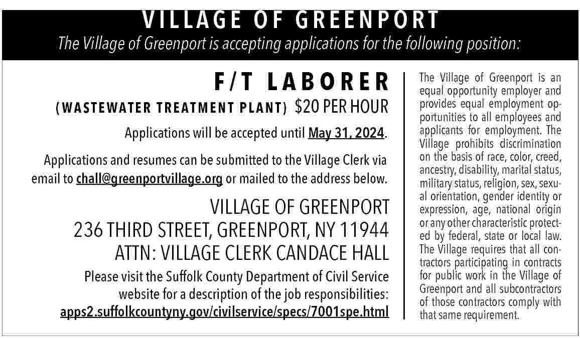 VILLAGE OF GREENPORT <br> <br>The  VILLAGE OF GREENPORT    The Village of Greenport is accepting applications for the following position:    F/T LABORER  (WASTEWATER TREATMENT PLANT)    $20 PER HOUR    Applications will be accepted until May 31, 2024.  Applications and resumes can be submitted to the Village Clerk via  email to chall@greenportvillage.org or mailed to the address below.    VILLAGE OF GREENPORT  236 THIRD STREET, GREENPORT, NY 11944  ATTN: VILLAGE CLERK CANDACE HALL    Please visit the Suffolk County Department of Civil Service  website for a description of the job responsibilities:  apps2.suffolkcountyny.gov/civilservice/specs/7001spe.html    The Village of Greenport is an  equal opportunity employer and  provides equal employment opportunities to all employees and  applicants for employment. The  Village prohibits discrimination  on the basis of race, color, creed,  ancestry, disability, marital status,  military status, religion, sex, sexual orientation, gender identity or  expression, age, national origin  or any other characteristic protected by federal, state or local law.  The Village requires that all contractors participating in contracts  for public work in the Village of  Greenport and all subcontractors  of those contractors comply with  that same requirement.     