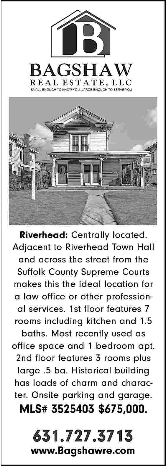 Riverhead: Centrally located. <br>Adjacent to  Riverhead: Centrally located.  Adjacent to Riverhead Town Hall  and across the street from the  Suffolk County Supreme Courts  makes this the ideal location for  a law office or other professional services. 1st floor features 7  rooms including kitchen and 1.5  baths. Most recently used as  office space and 1 bedroom apt.  2nd floor features 3 rooms plus  large .5 ba. Historical building  has loads of charm and character. Onsite parking and garage.    MLS# 3525403 $675,000.    631.727.3713    www.Bagshawre.com     