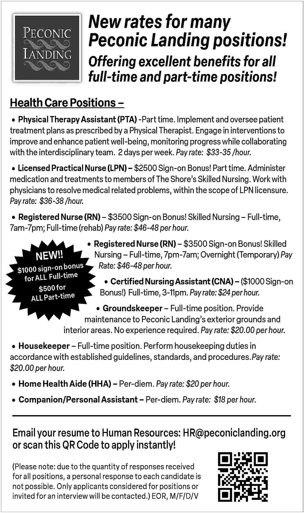 New rates for many <br>Peconic  New rates for many  Peconic Landing positions!  Offering excellent benefits for all  full-time and part-time positions!  Health Care Positions               Physical Therapy Assistant (PTA) -Part time. Implement and oversee patient  treatment plans as prescribed by a Physical Therapist. Engage in interventions to  improve and enhance patient well-being, monitoring progress while collaborating  with the interdisciplinary team. 2 days per week. Pay rate: $33-35 /hour.        Licensed Practical Nurse (LPN)     $2500 Sign-on Bonus! Part time. Administer    medication and treatments to members of The Shore   s Skilled Nursing. Work with  physicians to resolve medical related problems, within the scope of LPN licensure.  Pay rate: $36-38 /hour.        Registered Nurse (RN)     $3500 Sign-on Bonus! Skilled Nursing     Full-time,  7am-7pm; Full-time (rehab) Pay rate: $46-48 per hour.    NEW!!        Registered Nurse (RN)     $3500 Sign-on Bonus! Skilled    bonus  $1000 sign-on  e  for ALL   Full-tim  $500 for  ALL Part-time    Nursing     Full-time, 7pm-7am; Overnight (Temporary) Pay  Rate: $46-48 per hour.           Certified Nursing Assistant (CNA)     ($1000 Sign-on  Bonus!) Full-time, 3-11pm. Pay rate: $24 per hour.           Groundskeeper     Full-time position. Provide  maintenance to Peconic Landing   s exterior grounds and  interior areas. No experience required. Pay rate: $20.00 per hour.        Housekeeper     Full-time position. Perform housekeeping duties in    accordance with established guidelines, standards, and procedures.Pay rate:  $20.00 per hour.        Home Health Aide (HHA)     Per-diem. Pay rate: $20 per hour.      Companion/Personal Assistant     Per-diem. Pay rate: $18 per hour.    Email your resume to Human Resources: HR@peconiclanding.org  or scan this QR Code to apply instantly!  (Please note: due to the quantity of responses received  for all positions, a personal response to each candidate is  not possible. Only applicants considered for positions or  invited for an interview will be contacted.) EOR, M/F/D/V     