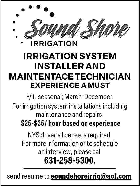 IRRIGATION SYSTEM <br>INSTALLER AND <br>MAINTENTACE  IRRIGATION SYSTEM  INSTALLER AND  MAINTENTACE TECHNICIAN  EXPERIENCE A MUST    F/T, seasonal; March-December.  For irrigation system installations including  maintenance and repairs.    $25-$35/ hour based on experience  NYS driver   s license is required.  For more information or to schedule  an interview, please call    631-258-5300.    send resume to soundshoreirrig@aol.com     