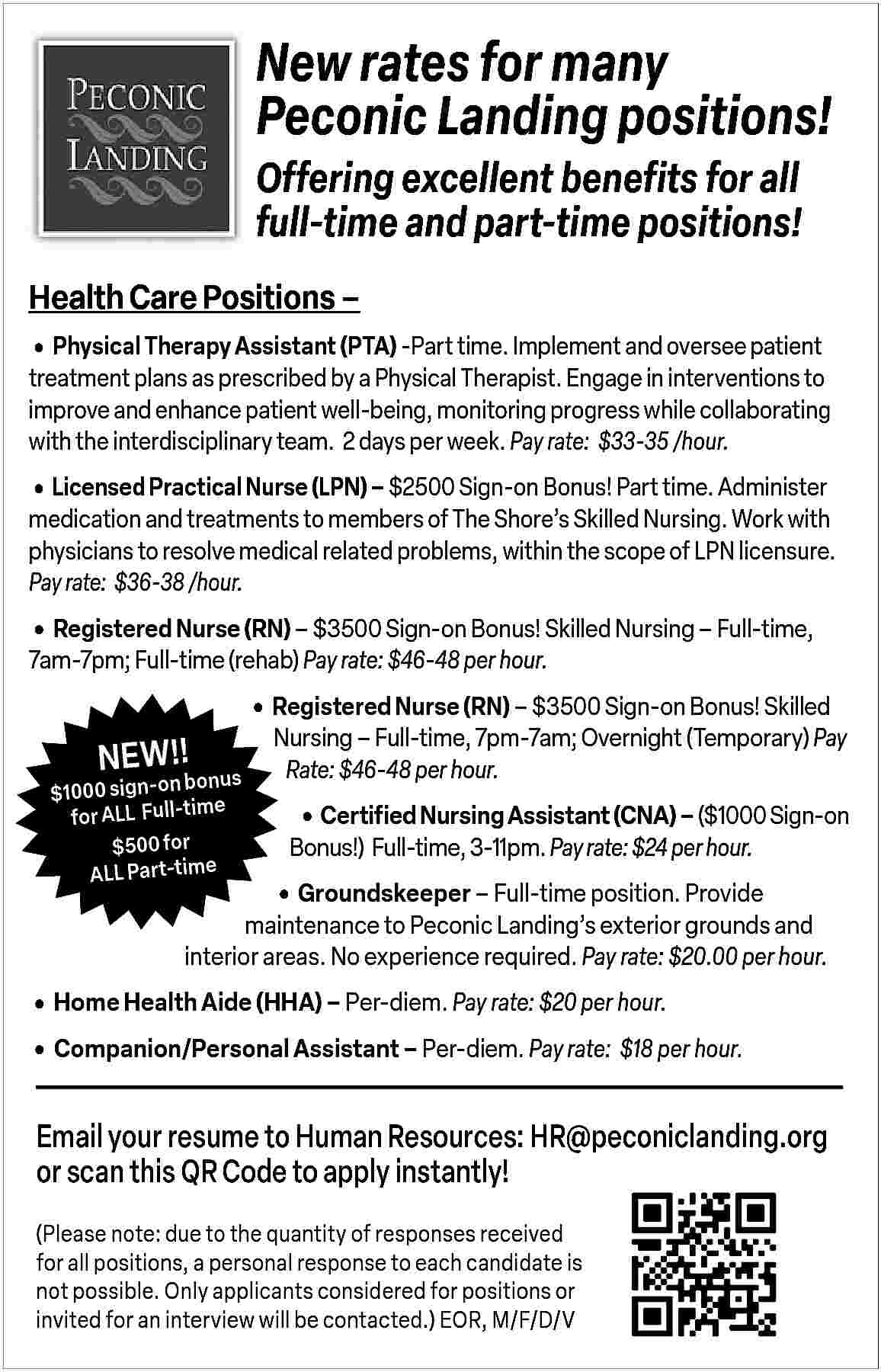 New rates for many <br>Peconic  New rates for many  Peconic Landing positions!  Offering excellent benefits for all  full-time and part-time positions!  Health Care Positions               Physical Therapy Assistant (PTA) -Part time. Implement and oversee patient  treatment plans as prescribed by a Physical Therapist. Engage in interventions to  improve and enhance patient well-being, monitoring progress while collaborating  with the interdisciplinary team. 2 days per week. Pay rate: $33-35 /hour.        Licensed Practical Nurse (LPN)     $2500 Sign-on Bonus! Part time. Administer    medication and treatments to members of The Shore   s Skilled Nursing. Work with  physicians to resolve medical related problems, within the scope of LPN licensure.  Pay rate: $36-38 /hour.        Registered Nurse (RN)     $3500 Sign-on Bonus! Skilled Nursing     Full-time,  7am-7pm; Full-time (rehab) Pay rate: $46-48 per hour.    NEW!!    bonus  $1000 sign-on  e  for ALL   Full-tim  $500 for  ALL Part-time        Registered Nurse (RN)     $3500 Sign-on Bonus! Skilled    Nursing     Full-time, 7pm-7am; Overnight (Temporary) Pay  Rate: $46-48 per hour.           Certified Nursing Assistant (CNA)     ($1000 Sign-on  Bonus!) Full-time, 3-11pm. Pay rate: $24 per hour.           Groundskeeper     Full-time position. Provide  maintenance to Peconic Landing   s exterior grounds and  interior areas. No experience required. Pay rate: $20.00 per hour.        Home Health Aide (HHA)     Per-diem. Pay rate: $20 per hour.      Companion/Personal Assistant     Per-diem. Pay rate: $18 per hour.    Email your resume to Human Resources: HR@peconiclanding.org  or scan this QR Code to apply instantly!  (Please note: due to the quantity of responses received  for all positions, a personal response to each candidate is  not possible. Only applicants considered for positions or  invited for an interview will be contacted.) EOR, M/F/D/V     