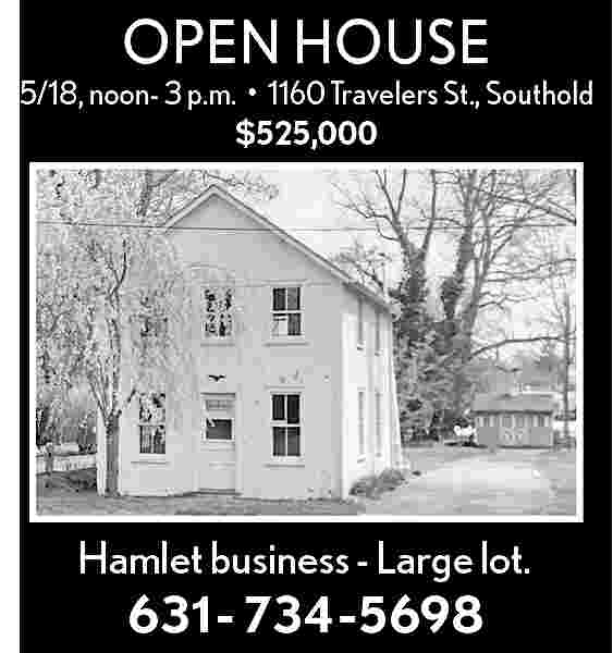 OPEN HOUSE <br> <br>5/18, noon-  OPEN HOUSE    5/18, noon- 3 p.m.     1160 Travelers St., Southold  $525,000    Hamlet business - Large lot.    631- 734-5698     