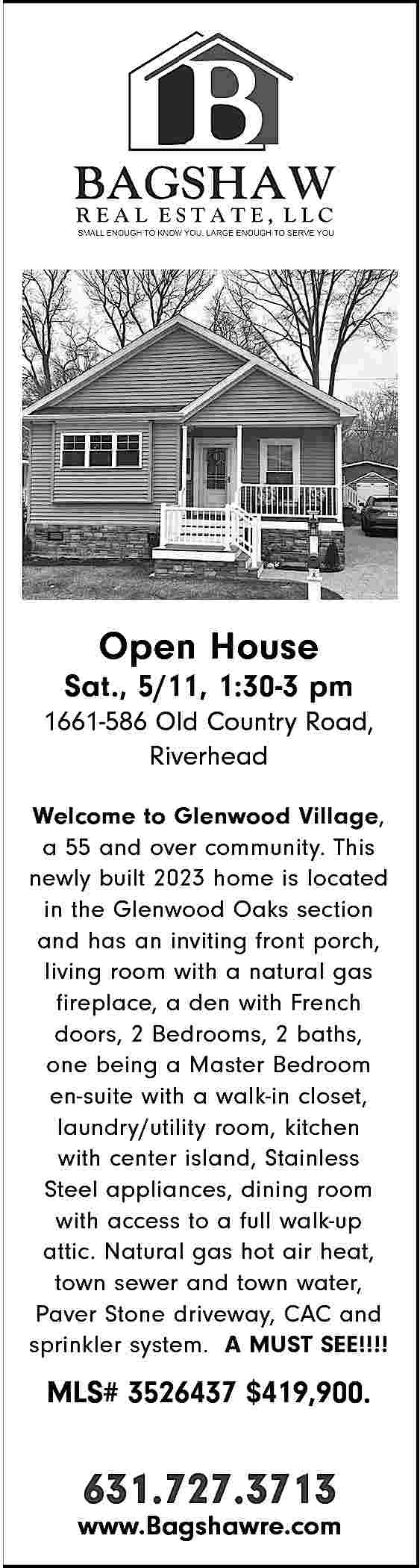 Open House <br> <br>Sat., 5/11,  Open House    Sat., 5/11, 1:30-3 pm  1661-586 Old Country Road,  Riverhead  Welcome to Glenwood Village,  a 55 and over community. This  newly built 2023 home is located  in the Glenwood Oaks section  and has an inviting front porch,  living room with a natural gas  fireplace, a den with French  doors, 2 Bedrooms, 2 baths,  one being a Master Bedroom  en-suite with a walk-in closet,  laundry/utility room, kitchen  with center island, Stainless  Steel appliances, dining room  with access to a full walk-up  attic. Natural gas hot air heat,  town sewer and town water,  Paver Stone driveway, CAC and  sprinkler system. A MUST SEE!!!!    MLS# 3526437 $419,900.    631.727.3713    www.Bagshawre.com     