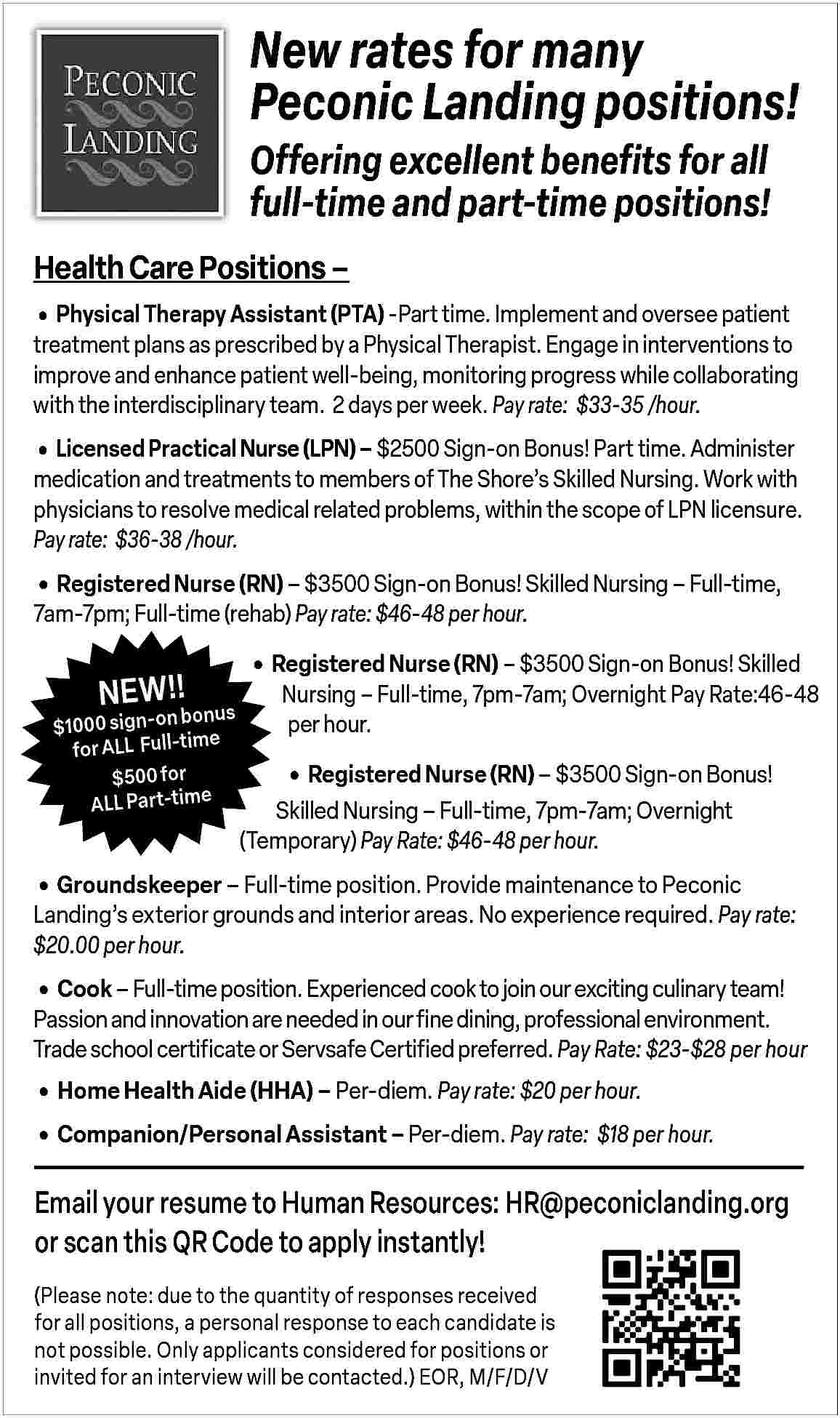New rates for many <br>Peconic  New rates for many  Peconic Landing positions!  Offering excellent benefits for all  full-time and part-time positions!  Health Care Positions               Physical Therapy Assistant (PTA) -Part time. Implement and oversee patient  treatment plans as prescribed by a Physical Therapist. Engage in interventions to  improve and enhance patient well-being, monitoring progress while collaborating  with the interdisciplinary team. 2 days per week. Pay rate: $33-35 /hour.        Licensed Practical Nurse (LPN)     $2500 Sign-on Bonus! Part time. Administer    medication and treatments to members of The Shore   s Skilled Nursing. Work with  physicians to resolve medical related problems, within the scope of LPN licensure.  Pay rate: $36-38 /hour.        Registered Nurse (RN)     $3500 Sign-on Bonus! Skilled Nursing     Full-time,  7am-7pm; Full-time (rehab) Pay rate: $46-48 per hour.    NEW!!    bonus  $1000 sign-on  e  for ALL   Full-tim  $500 for  ALL Part-time        Registered Nurse (RN)     $3500 Sign-on Bonus! Skilled    Nursing     Full-time, 7pm-7am; Overnight Pay Rate:46-48  per hour.           Registered Nurse (RN)     $3500 Sign-on Bonus!  Skilled Nursing     Full-time, 7pm-7am; Overnight  (Temporary) Pay Rate: $46-48 per hour.        Groundskeeper     Full-time position. Provide maintenance to Peconic    Landing   s exterior grounds and interior areas. No experience required. Pay rate:  $20.00 per hour.        Cook     Full-time position. Experienced cook to join our exciting culinary team!    Passion and innovation are needed in our fine dining, professional environment.  Trade school certificate or Servsafe Certified preferred. Pay Rate: $23-$28 per hour        Home Health Aide (HHA)     Per-diem. Pay rate: $20 per hour.      Companion/Personal Assistant     Per-diem. Pay rate: $18 per hour.    Email your resume to Human Resources: HR@peconiclanding.org  or scan this QR Code to apply instantly!  (Please note: due to the quantity of responses received  for all positions, a personal response to each candidate is  not possible. Only applicants considered for positions or  invited for an interview will be contacted.) EOR, M/F/D/V     