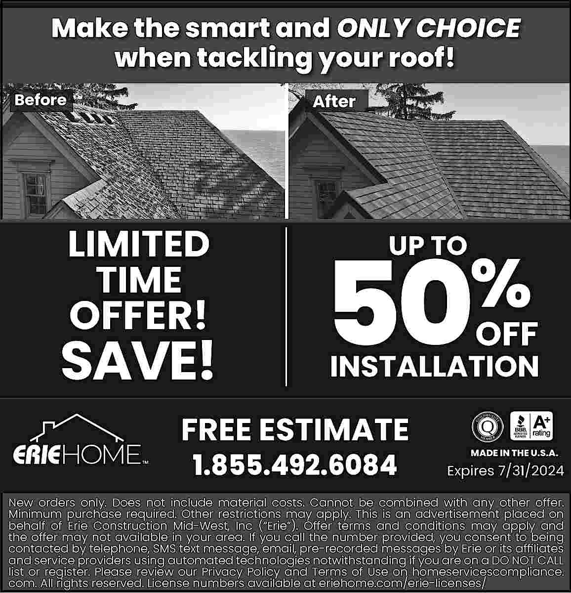 Make the smart and ONLY  Make the smart and ONLY CHOICE  when tackling your roof!  Before    After    LIMITED  TIME    OFFER!    SAVE!    50  UP TO    %    OFF    INSTALLATION    FREE ESTIMATE  1.855.492.6084    MADE IN THE U.S.A.    Expires 7/31/2024    New orders only. Does not include material costs. Cannot be combined with any other offer.  Minimum purchase required. Other restrictions may apply. This is an advertisement placed on  behalf of Erie Construction Mid-West, Inc (   Erie   ). Offer terms and conditions may apply and  the offer may not available in your area. If you call the number provided, you consent to being  contacted by telephone, SMS text message, email, pre-recorded messages by Erie or its af   liates  and service providers using automated technologies notwithstanding if you are on a DO NOT CALL  list or register. Please review our Privacy Policy and Terms of Use on homeservicescompliance.  com. All rights reserved. License numbers available at eriehome.com/erie-licenses/     