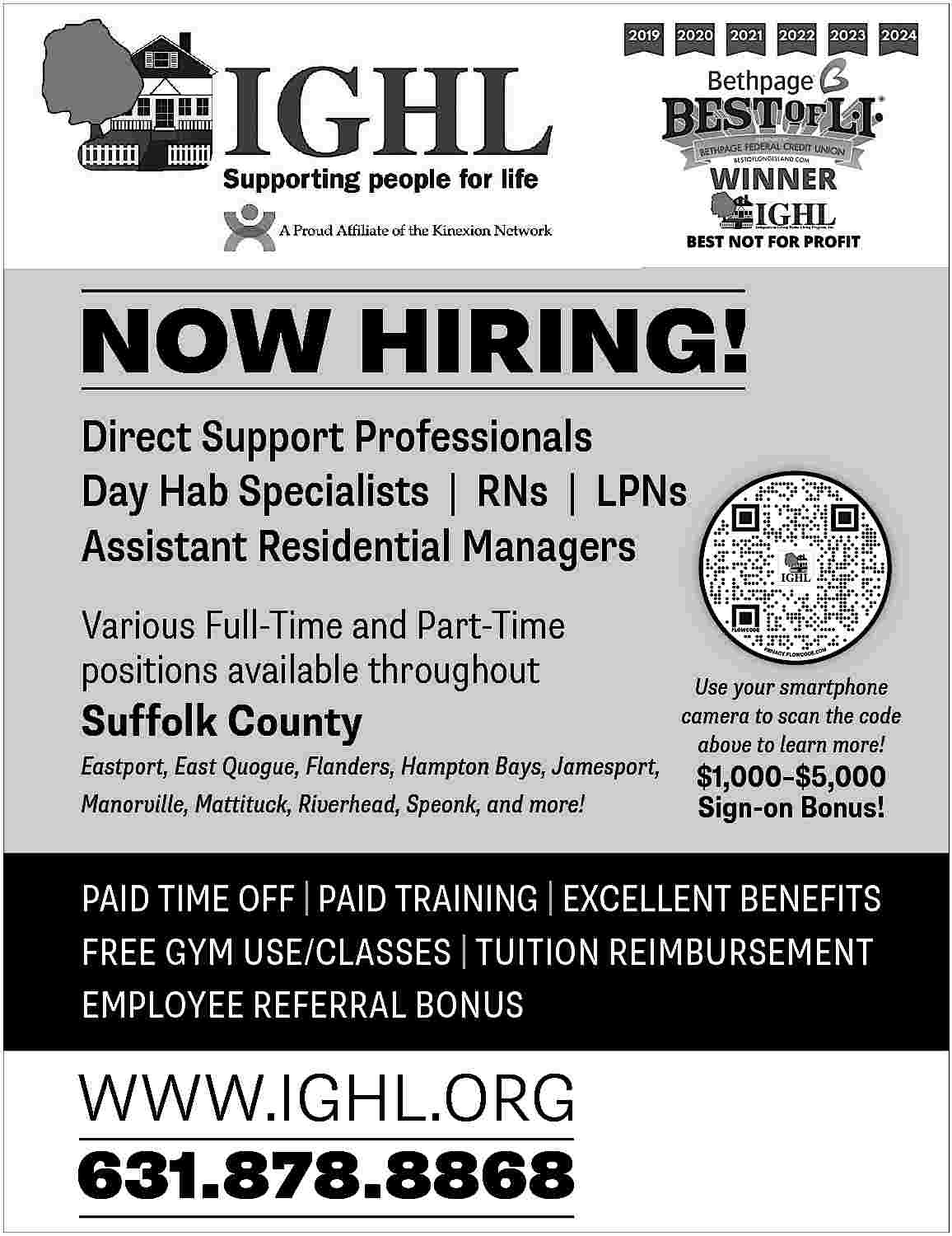 NOW HIRING! <br>Direct Support Professionals  NOW HIRING!  Direct Support Professionals  Day Hab Specialists | RNs | LPNs  Assistant Residential Managers  Various Full-Time and Part-Time  positions available throughout    Suffolk County    Eastport, East Quogue, Flanders, Hampton Bays, Jamesport,  Manorville, Mattituck, Riverhead, Speonk, and more!    Use your smartphone  camera to scan the code  above to learn more!    $1,000   $5,000  Sign-on Bonus!    PAID TIME OFF | PAID TRAINING | EXCELLENT BENEFITS  FREE GYM USE/CLASSES | TUITION REIMBURSEMENT  EMPLOYEE REFERRAL BONUS    WWW.IGHL.ORG  631.878.8868     