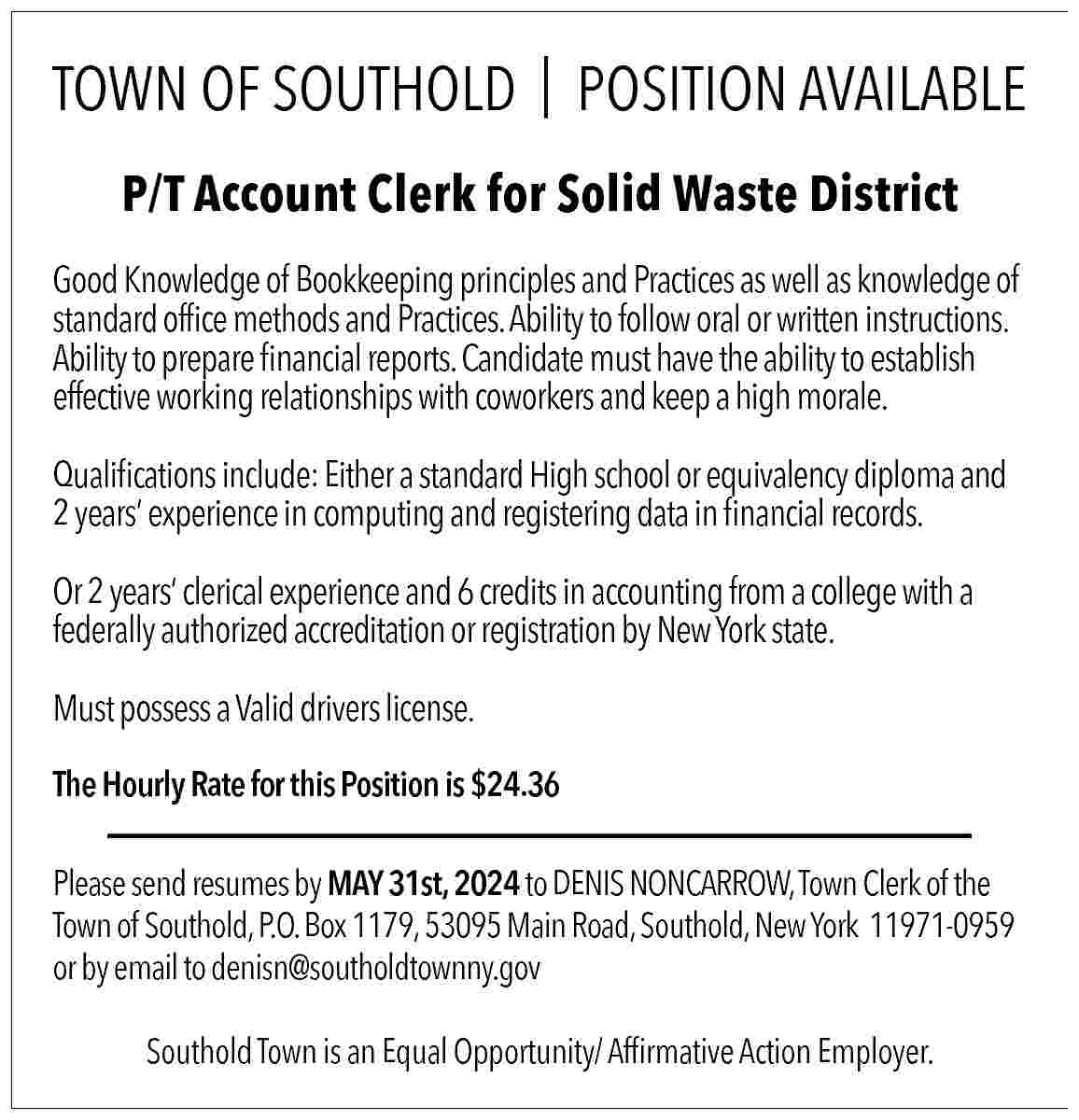 TOWN OF SOUTHOLD | POSITION  TOWN OF SOUTHOLD | POSITION AVAILABLE  P/T Account Clerk for Solid Waste District  Good Knowledge of Bookkeeping principles and Practices as well as knowledge of  standard office methods and Practices. Ability to follow oral or written instructions.  Ability to prepare financial reports. Candidate must have the ability to establish  effective working relationships with coworkers and keep a high morale.  Qualifications include: Either a standard High school or equivalency diploma and  2 years    experience in computing and registering data in financial records.  Or 2 years    clerical experience and 6 credits in accounting from a college with a  federally authorized accreditation or registration by New York state.  Must possess a Valid drivers license.  The Hourly Rate for this Position is $24.36  Please send resumes by MAY 31st, 2024 to DENIS NONCARROW, Town Clerk of the  Town of Southold, P.O. Box 1179, 53095 Main Road, Southold, New York 11971-0959  or by email to denisn@southoldtownny.gov  Southold Town is an Equal Opportunity/ Affirmative Action Employer.     