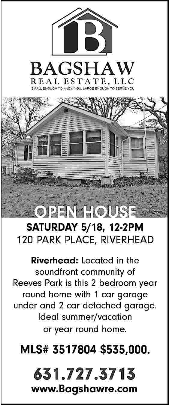 OPEN HOUSE <br> <br>SATURDAY 5/18,  OPEN HOUSE    SATURDAY 5/18, 12-2PM  120 PARK PLACE, RIVERHEAD  Riverhead: Located in the  soundfront community of  Reeves Park is this 2 bedroom year  round home with 1 car garage  under and 2 car detached garage.  Ideal summer/vacation  or year round home.    MLS# 3517804 $535,000.    631.727.3713    www.Bagshawre.com     