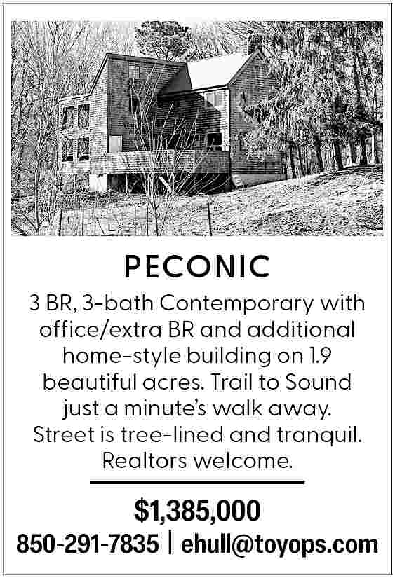 PECONIC <br> <br>3 BR, 3-bath  PECONIC    3 BR, 3-bath Contemporary with  office/extra BR and additional  home-style building on 1.9  beautiful acres. Trail to Sound  just a minute   s walk away.  Street is tree-lined and tranquil.  Realtors welcome.    $1,385,000    850-291-7835 | ehull@toyops.com     