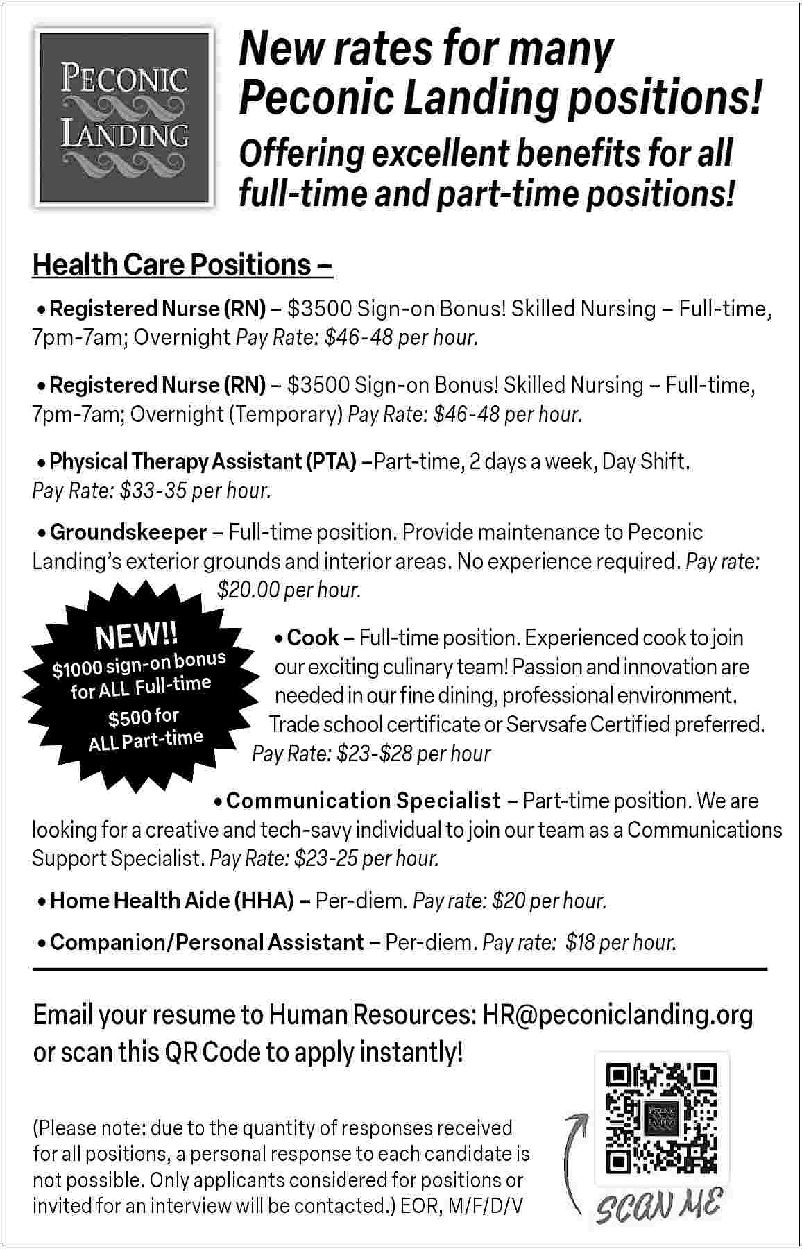 New rates for many <br>Peconic  New rates for many  Peconic Landing positions!  Offering excellent benefits for all  full-time and part-time positions!  Health Care Positions           Registered Nurse (RN)     $3500 Sign-on Bonus! Skilled Nursing     Full-time,  7pm-7am; Overnight Pay Rate: $46-48 per hour.       Registered Nurse (RN)     $3500 Sign-on Bonus! Skilled Nursing     Full-time,  7pm-7am; Overnight (Temporary) Pay Rate: $46-48 per hour.           Physical Therapy Assistant (PTA)    Part-time, 2 days a week, Day Shift.  Pay Rate: $33-35 per hour.           Groundskeeper     Full-time position. Provide maintenance to Peconic  Landing   s exterior grounds and interior areas. No experience required. Pay rate:  $20.00 per hour.    NEW!!    bonus  $1000 sign-on  e  for ALL   Full-tim  $500 for  ALL Part-time              Cook     Full-time position. Experienced cook to join    our exciting culinary team! Passion and innovation are  needed in our fine dining, professional environment.  Trade school certificate or Servsafe Certified preferred.  Pay Rate: $23-$28 per hour    Communication Specialist     Part-time position. We are  looking for a creative and tech-savy individual to join our team as a Communications  Support Specialist. Pay Rate: $23-25 per hour.       Home Health Aide (HHA)     Per-diem. Pay rate: $20 per hour.     Companion/Personal Assistant     Per-diem. Pay rate: $18 per hour.    Email your resume to Human Resources: HR@peconiclanding.org  or scan this QR Code to apply instantly!  (Please note: due to the quantity of responses received  for all positions, a personal response to each candidate is  not possible. Only applicants considered for positions or  invited for an interview will be contacted.) EOR, M/F/D/V     