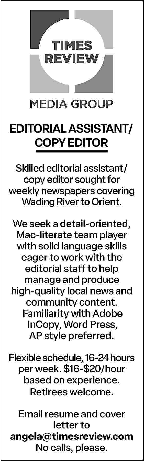 EDITORIAL ASSISTANT/ <br>COPY EDITOR <br>Skilled  EDITORIAL ASSISTANT/  COPY EDITOR  Skilled editorial assistant/  copy editor sought for  weekly newspapers covering  Wading River to Orient.  We seek a detail-oriented,  Mac-literate team player  with solid language skills  eager to work with the  editorial staff to help  manage and produce  high-quality local news and  community content.  Familiarity with Adobe  InCopy, Word Press,  AP style preferred.  Flexible schedule, 16-24 hours  per week. $16-$20/hour  based on experience.  Retirees welcome.  Email resume and cover  letter to  angela@timesreview.com  No calls, please.     