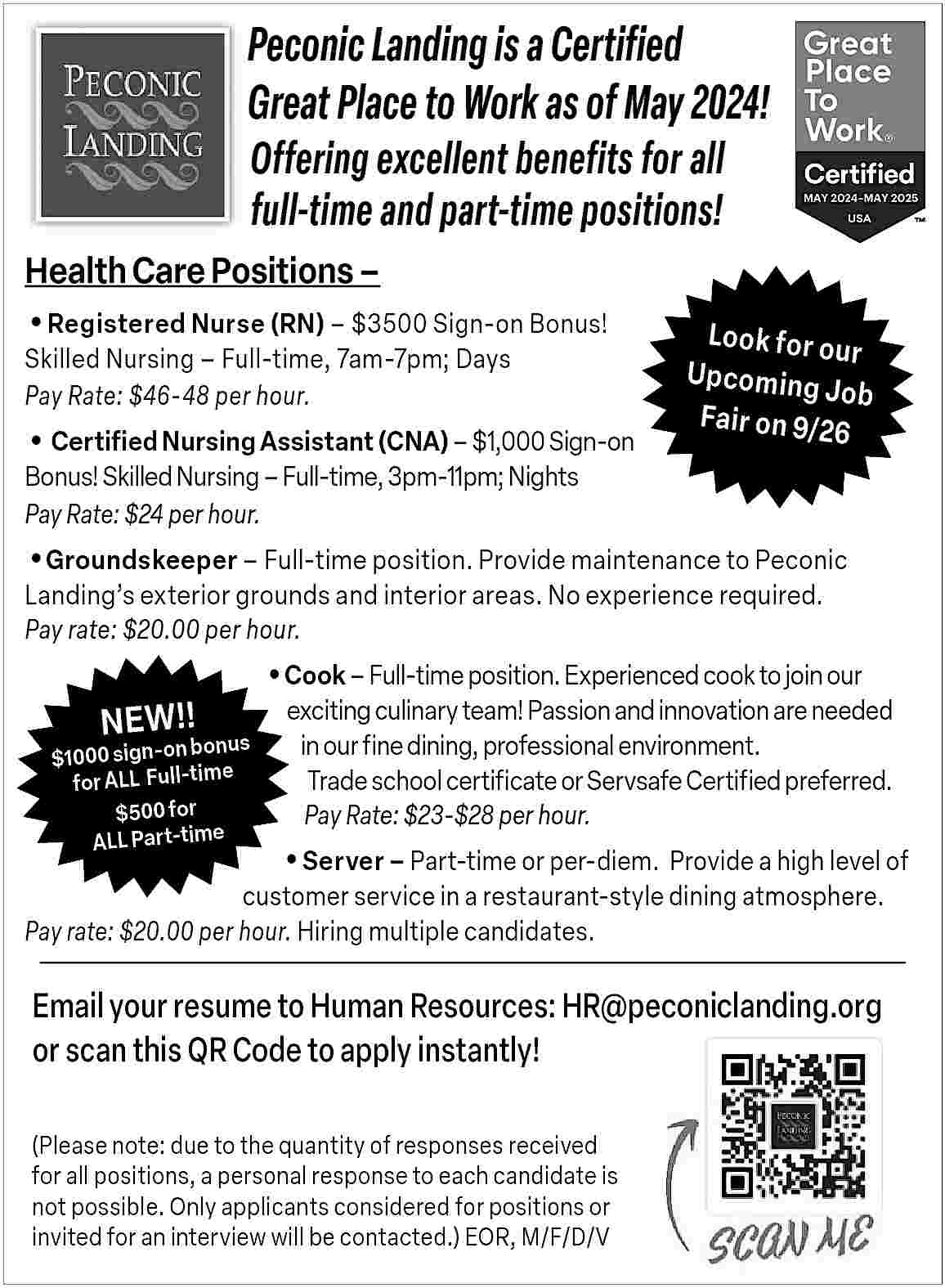 Peconic Landing is a Certified  Peconic Landing is a Certified  Great Place to Work as of May 2024!  Offering excellent benefits for all  full-time and part-time positions!    Health Care Positions               Registered Nurse (RN)     $3500 Sign-on Bonus!  Skilled Nursing     Full-time, 7am-7pm; Days  Pay Rate: $46-48 per hour.           Certified Nursing Assistant (CNA)     $1,000 Sign-on  Bonus! Skilled Nursing     Full-time, 3pm-11pm; Nights  Pay Rate: $24 per hour.    Look for o  ur  Upcoming  Job  Fair on 9/2  6           Groundskeeper     Full-time position. Provide maintenance to Peconic  Landing   s exterior grounds and interior areas. No experience required.  Pay rate: $20.00 per hour.    NEW!!    bonu  $1000 sign-on  e  for ALL   Full-tim  $500 for  ALL Part-time       Cook     Full-time position. Experienced cook to join our    s    exciting culinary team! Passion and innovation are needed  in our fine dining, professional environment.  Trade school certificate or Servsafe Certified preferred.  Pay Rate: $23-$28 per hour.           Server     Part-time or per-diem.   Provide a high level of  customer service in a restaurant-style dining atmosphere.  Pay rate: $20.00 per hour. Hiring multiple candidates.    Email your resume to Human Resources: HR@peconiclanding.org  or scan this QR Code to apply instantly!  (Please note: due to the quantity of responses received  for all positions, a personal response to each candidate is  not possible. Only applicants considered for positions or  invited for an interview will be contacted.) EOR, M/F/D/V     