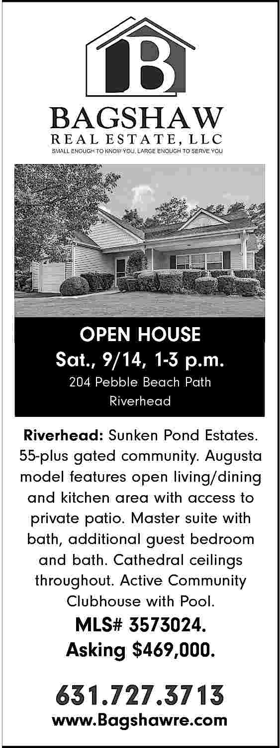 OPEN HOUSE <br>Sat., 9/14, 1-3  OPEN HOUSE  Sat., 9/14, 1-3 p.m.  204 Pebble Beach Path  Riverhead    Riverhead: Sunken Pond Estates.  55-plus gated community. Augusta  model features open living/dining  and kitchen area with access to  private patio. Master suite with  bath, additional guest bedroom  and bath. Cathedral ceilings  throughout. Active Community  Clubhouse with Pool.    MLS# 3573024.  Asking $469,000.    631.727.3713    www.Bagshawre.com     