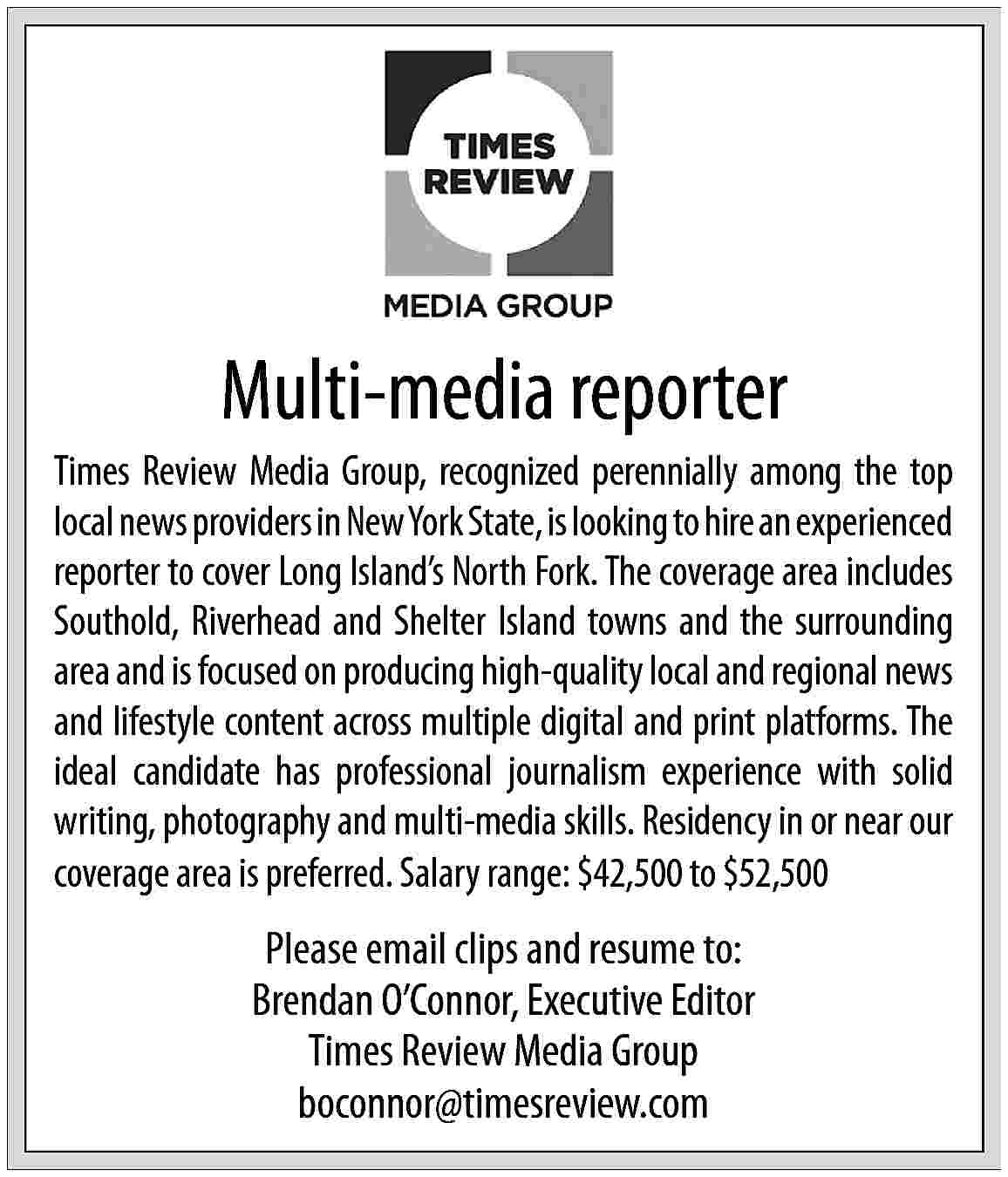 Multi-media reporter <br>Times Review Media  Multi-media reporter  Times Review Media Group, recognized perennially among the top  local news providers in New York State, is looking to hire an experienced  reporter to cover Long Island   s North Fork. The coverage area includes  Southold, Riverhead and Shelter Island towns and the surrounding  area and is focused on producing high-quality local and regional news  and lifestyle content across multiple digital and print platforms. The  ideal candidate has professional journalism experience with solid  writing, photography and multi-media skills. Residency in or near our  coverage area is preferred. Salary range: $42,500 to $52,500    Please email clips and resume to:  Brendan O   Connor, Executive Editor  Times Review Media Group  boconnor@timesreview.com     