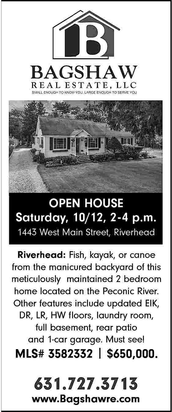 OPEN HOUSE <br>Saturday, 10/12, 2-4  OPEN HOUSE  Saturday, 10/12, 2-4 p.m.  1443 West Main Street, Riverhead  Riverhead: Fish, kayak, or canoe  from the manicured backyard of this  meticulously maintained 2 bedroom  home located on the Peconic River.  Other features include updated EIK,  DR, LR, HW floors, laundry room,  full basement, rear patio  and 1-car garage. Must see!    MLS# 3582332 | $650,000.    631.727.3713    www.Bagshawre.com     