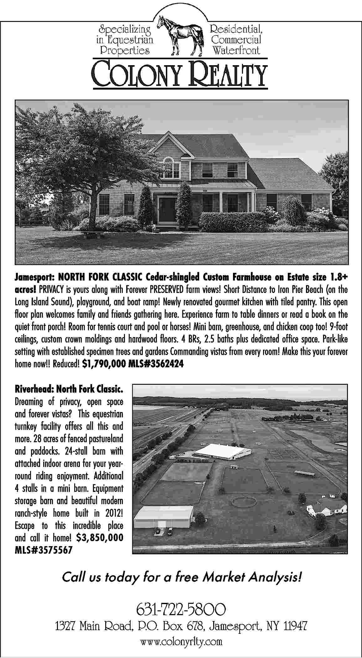 Jamesport: NORTH FORK CLASSIC Cedar-shingled  Jamesport: NORTH FORK CLASSIC Cedar-shingled Custom Farmhouse on Estate size 1.8+  acres! PRIVACY is yours along with Forever PRESERVED farm views! Short Distance to Iron Pier Beach (on the  Long Island Sound), playground, and boat ramp! Newly renovated gourmet kitchen with tiled pantry. This open  floor plan welcomes family and friends gathering here. Experience farm to table dinners or read a book on the  quiet front porch! Room for tennis court and pool or horses! Mini barn, greenhouse, and chicken coop too! 9-foot  ceilings, custom crown moldings and hardwood floors. 4 BRs, 2.5 baths plus dedicated office space. Park-like  setting with established specimen trees and gardens Commanding vistas from every room! Make this your forever  home now!! Reduced! $1,790,000 MLS#3562424  Riverhead: North Fork Classic.  Dreaming of privacy, open space  and forever vistas? This equestrian  turnkey facility offers all this and  more. 28 acres of fenced pastureland  and paddocks. 24-stall barn with  attached indoor arena for your yearround riding enjoyment. Additional  4 stalls in a mini barn. Equipment  storage barn and beautiful modern  ranch-style home built in 2012!  Escape to this incredible place  and call it home! $3,850,000  MLS#3575567    Call us today for a free Market Analysis!     