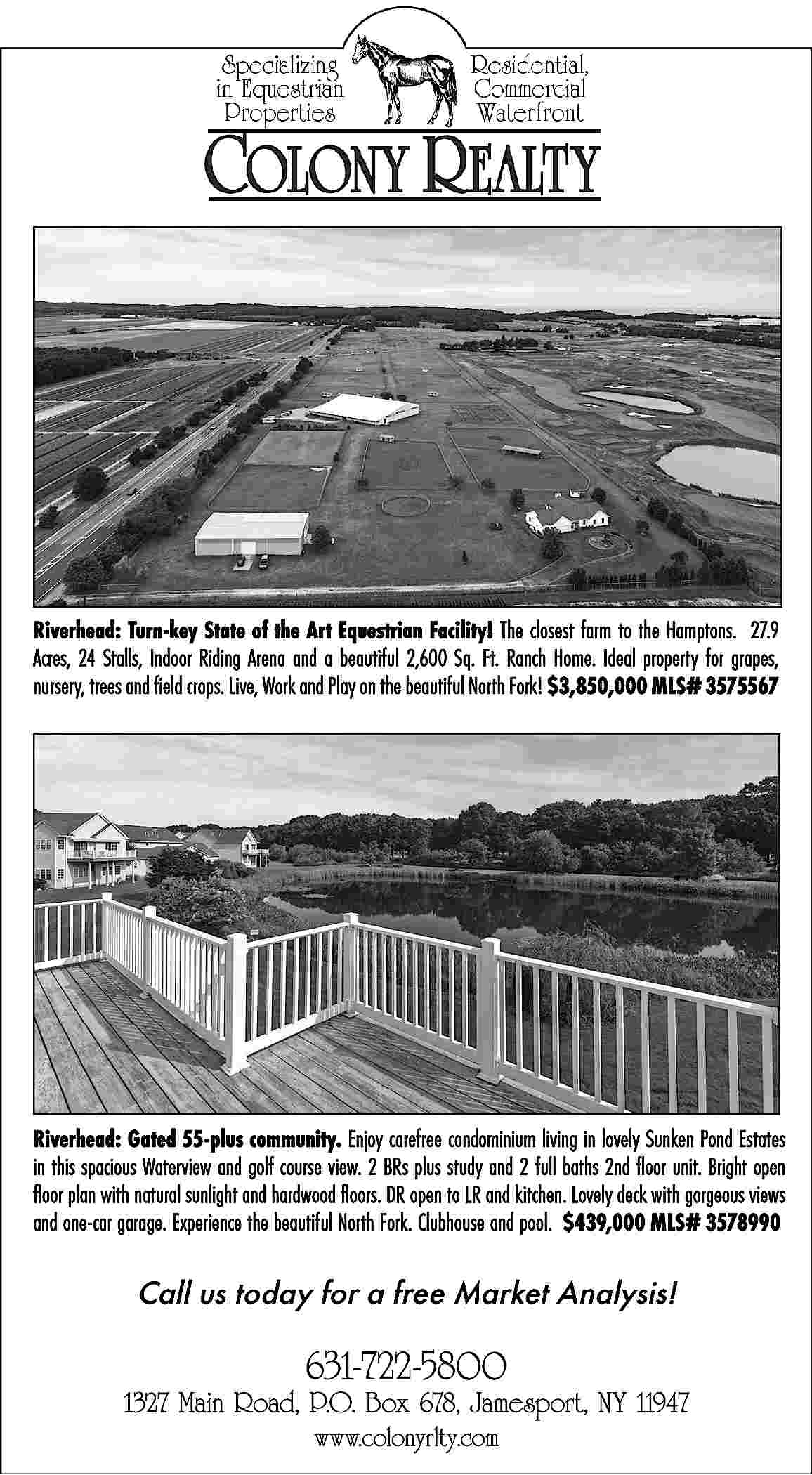 Riverhead: Turn-key State of the  Riverhead: Turn-key State of the Art Equestrian Facility! The closest farm to the Hamptons.   27.9  Acres, 24 Stalls, Indoor Riding Arena and a beautiful 2,600 Sq. Ft. Ranch Home. Ideal property for grapes,  nursery, trees and field crops. Live, Work and Play on the beautiful North Fork! $3,850,000 MLS# 3575567    Riverhead: Gated 55-plus community. Enjoy carefree condominium living in lovely Sunken Pond Estates  in this spacious Waterview and golf course view. 2 BRs plus study and 2 full baths 2nd floor unit. Bright open  floor plan with natural sunlight and hardwood floors. DR open to LR and kitchen. Lovely deck with gorgeous views  and one-car garage. Experience the beautiful North Fork. Clubhouse and pool. $439,000 MLS# 3578990    Call us today for a free Market Analysis!     